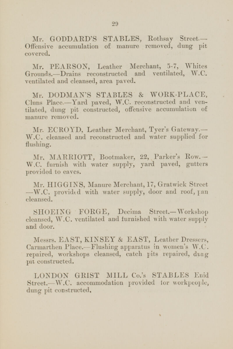 Mr. GODDARD'S STABLES, Rothsay Street. — Offensive accumulation of manure removed, dung pit covered. Mr. PEARSON, Leather Merchant, 5-7, Whites Grounds.—Drains reconstructed and ventilated, W.C. ventilated and cleansed, area paved. Mr. DODMAN'S STABLES & WORK-PLACE, Cluns Place.—Yard paved, W.C. reconstructed and ventilated, dung pit constructed, offensive accumulation of manure removed. Mr. ECROYD, Leather Merchant, Tyer's Gateway.- W.C. cleansed and reconstructed and water supplied for flushing. Mr. MARRIOTT, Bootmaker, 22, Parker's Row.— W.C. furnish with water supply, yard paved, gutters provided to eaves. Mr. HIGGINS, Manure Merchant, 17, Gratwick Street —W.C. provided with water supply, door and roof, pan cleansed. SHOEING FORGE, Decima Street.—Workshop cleansed, W.C. ventilated and furnished with water supply and door. Messrs. EAST, KINSEY & EAST, Leather Dressers, Carmarthen Place.—Flushing apparatus in women's W.C. repaired, workshops cleansed, catch pits repaired, dung pit constructed. LONDON GRIST MILL Co.'s STABLES Enid Street. —W.C. accommodation provided for workpeople, dung pit constructed.