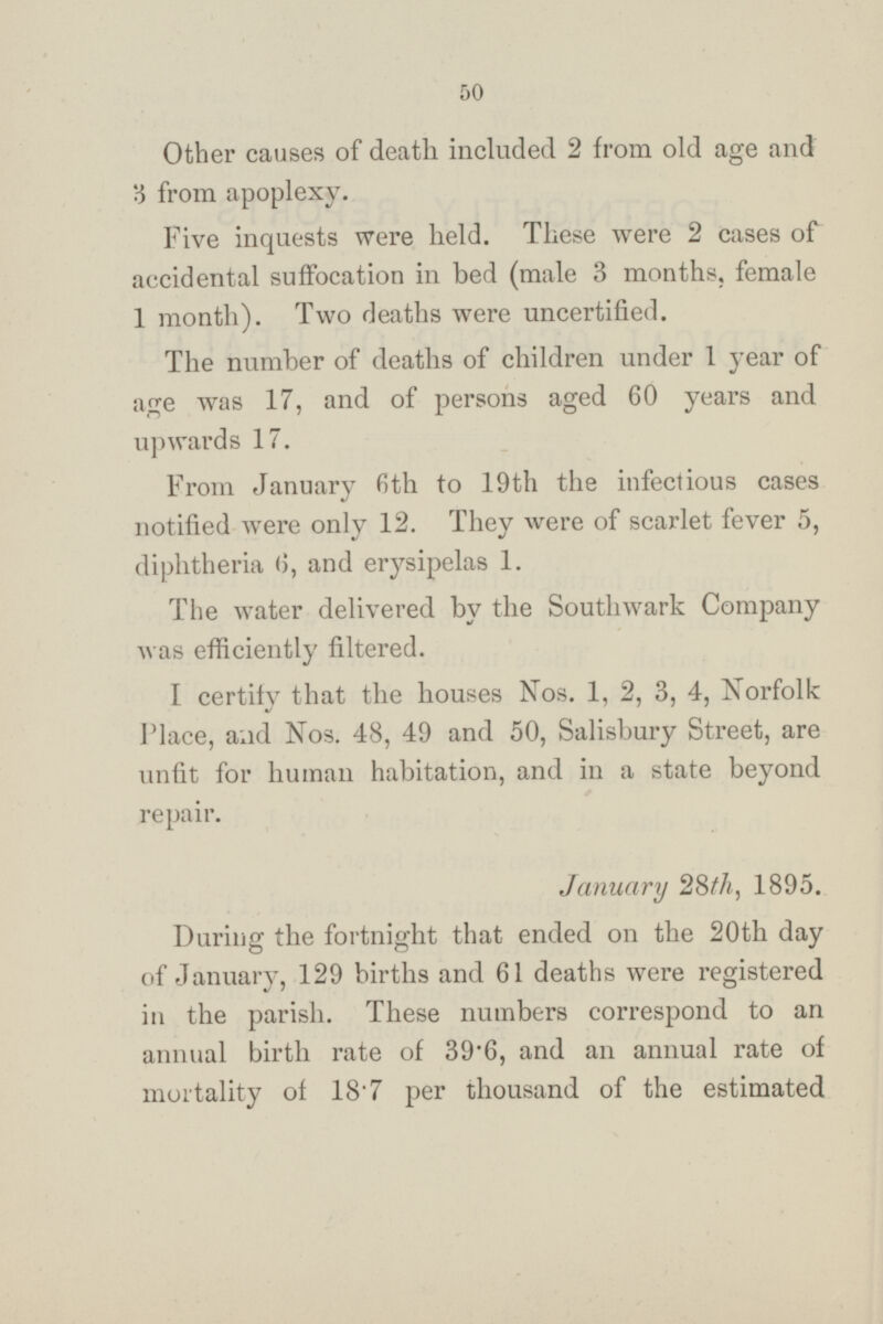 Other causes of death included 2 from old age and 3 from apoplexy. Five inquests were held. These were 2 cases of accidental suffocation in bed (male 3 months, female 1 month). Two deaths were uncertified. The number of deaths of children under 1 year of age was 17, and of persons aged 60 years and upwards 17. From January 6th to 19th the infectious cases notified were only 12. They were of scarlet fever 5, diphtheria 6, and erysipelas 1. The water delivered by the Southwark Company was efficiently filtered. I certify that the houses Nos. 1, 2, 3, 4, Norfolk Place, and Nos. 48, 49 and 50, Salisbury Street, are unfit for human habitation, and in a state beyond repair. Januasry 28th, 1895. During the fortnight that ended on the 20th day of January, 129 births and 61 deaths were registered in the parish. These numbers correspond to an annual birth rate of 39.6, and an annual rate of mortality of 18.7 per thousand of the estimated