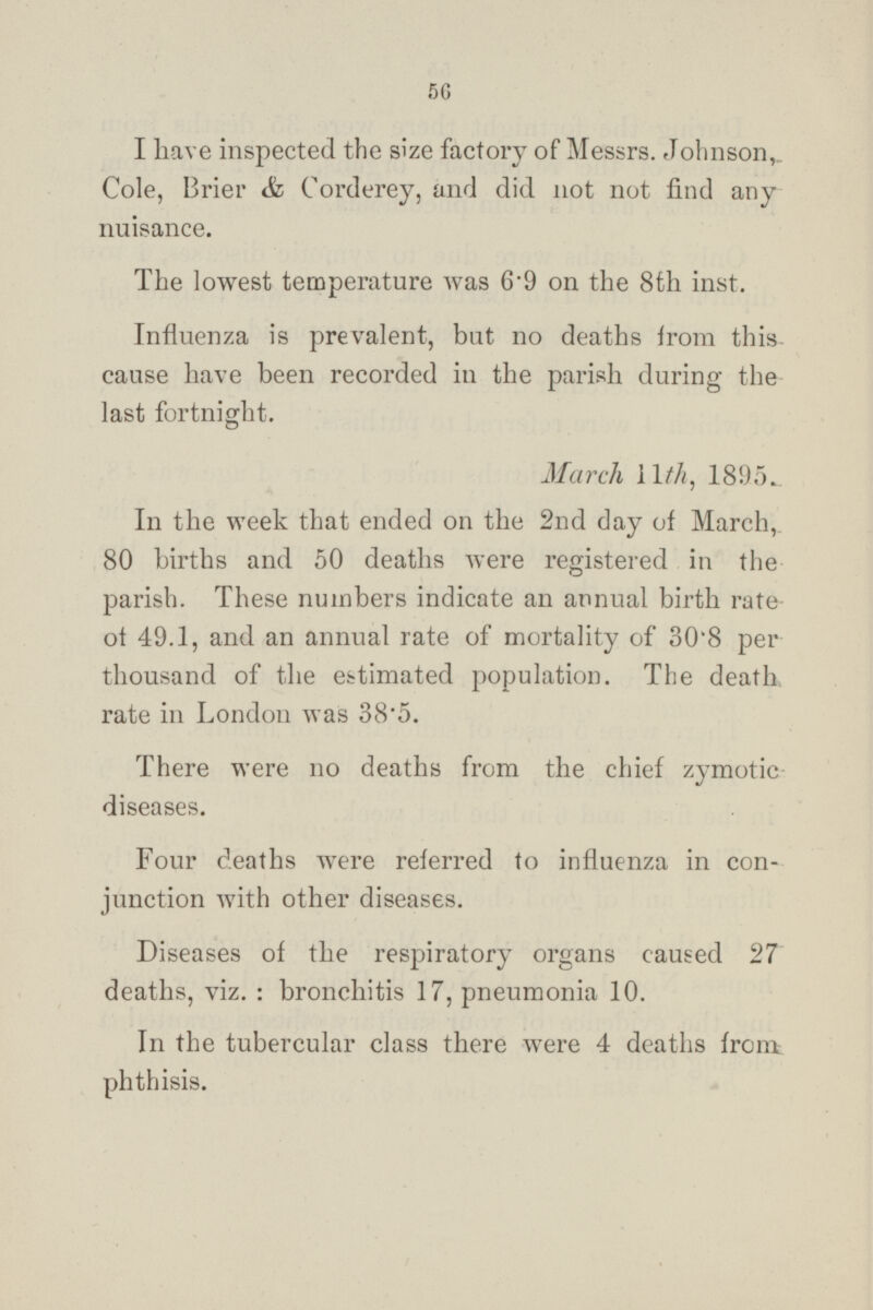 I have inspected the size factory of Messrs. Johnson, Cole, Brier Corderey, and did not not find any nuisance. The lowest temperature was 6.9 on the 8th inst. Influenza is prevalent, but no deaths from this cause have been recorded in the parish during the last fortnight. March 11th, 1895. In the week that ended on the 2nd day of March, 80 births and 50 deaths were registered in the parish. These numbers indicate an annual birth rate of 49.1, and an annual rate of mortality of 30.8 per thousand of the estimated population. The death rate in London was 38.5. There were no deaths from the chief zymotic diseases. Four deaths were referred to influenza in con junction with other diseases. Diseases of the respiratory organs caused 27 deaths, viz. : bronchitis 17, pneumonia 10. In the tubercular class there were 4 deaths from phthisis.