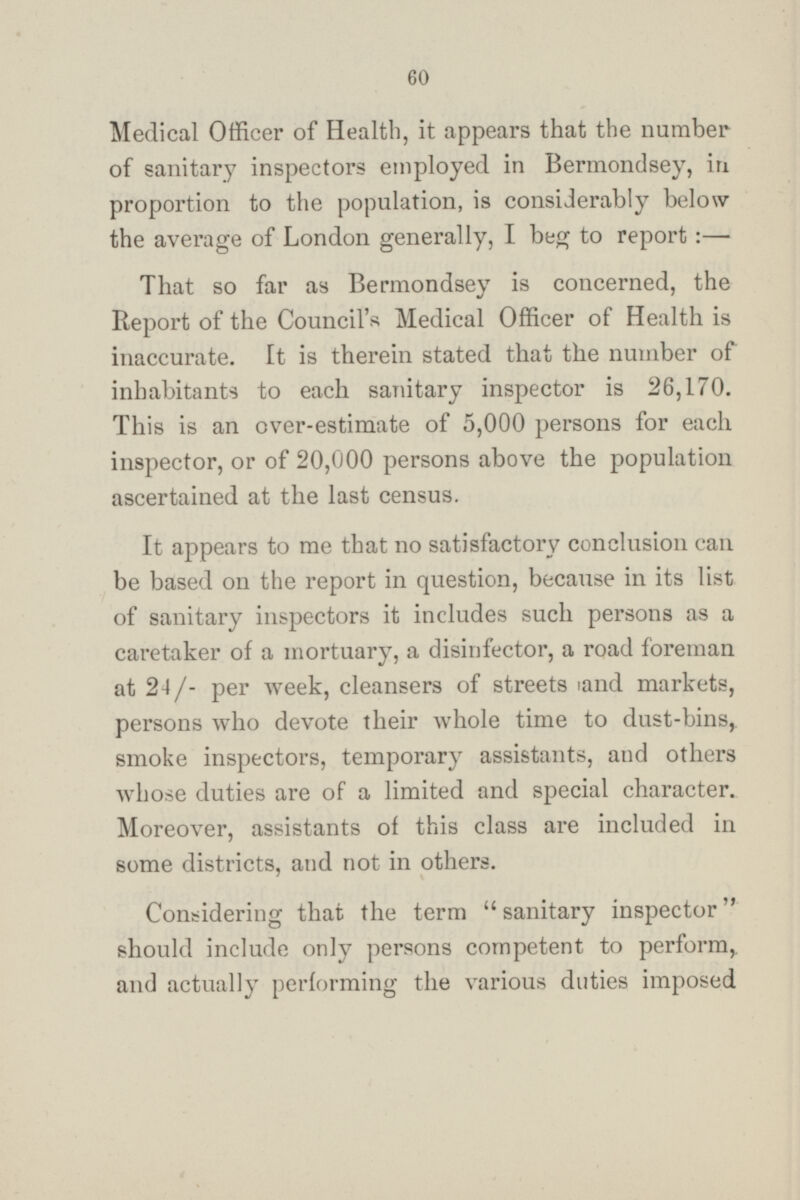 Medical Officer of Health, it appears that the number of sanitary inspectors employed in Bermondsey, in proportion to the population, is considerably below the average of London generally, I beg to report : — That so far as Bermondsey is concerned, the Report of the Council's Medical Officer of Health is inaccurate. It is therein stated that the number of inhabitants to each sanitary inspector is 26,170. This is an over-estimate of 5,000 persons for each inspector, or of 20,000 persons above the population ascertained at the last census. It appears to me that no satisfactory conclusion can be based on the report in question, because in its list of sanitary inspectors it includes such persons as a caretaker of a mortuary, a disinfector, a road foreman at 24/- per week, cleansers of streets and markets, persons who devote their whole time to dust-bins, smoke inspectors, temporary assistants, and others whose duties are of a limited and special character. Moreover, assistants of this class are included in some districts, and not in others. Considering that the term sanitary inspector should include only persons competent to perform, and actually performing the various duties imposed