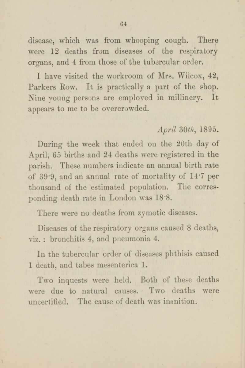disease, which was from whooping cough. There were 12 deaths from diseases of the respiratory organs, and 4 from those of the tubercular order. I have visited the workroom of Mrs. Wilcox, 42, Parkers Row. It is practically a part of the shop. Nine young persons are employed in millinery. It appears to me to be overcrowded. April 30th, 1895. During the week that ended on the 20th day of April, 65 births and 24 deaths were registered in the parish. These numbers indicate an annual birth rate of 39.9, and an annual rate of mortality of 14.7 per thousand of the estimated population. The corres ponding death rate in London was 18.8. There were no deaths from zymotic diseases. Diseases of the respiratory organs caused 8 deaths, viz. : bronchitis 4, and pneumonia 4. In the tubercular order of diseases phthisis caused 1 death, and tabes mesenterica 1. Two inquests were held. Both of these deaths were due to natural causes. Two deaths were uncertified. The cause of death was inanition.