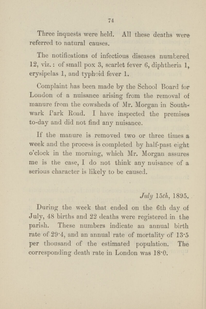 Three inquests were held. All these deaths were referred to natural causes. The notifications of infectious diseases numbered 12, viz.: of small pox 3, scarlet fever 6, diphtheria 1, erysipelas 1, and typhoid fever 1. Complaint has been made by the School Board for London of a nuisance arising from the removal of manure from the cowsheds of Mr. Morgan in South wark Park Road. I have inspected the premises to-day and did not find any nuisance. If the manure is removed two or three times a week and the process is completed by half-past eight o'clock in the morning, which Mr. Morgan assures me is the case, I do not think any nuisance of a serious character is likely to be caused. July 15th, 1895. During the week that ended on the 6th day of July, 48 births and 22 deaths were registered in the parish. These numbers indicate an annual birth rate of 29·4, and an annual rate of mortality of 13·5 per thousand of the estimated population. The corresponding death rate in London was 18·0.