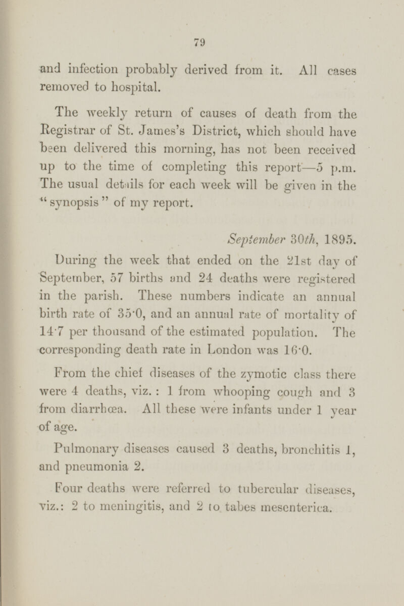 and infection probably derived from it. All cases removed to hospital. The weekly return of causes of death from the Registrar of St. James's District, which should have been delivered this morning, has not been received up to the time of completing this report —5 p.m. The usual details for each week will be given in the  synopsis of my report. September 30th, 1895. During the week that ended on the 21st day of September, 57 births and 24 deaths were registered in the parish. These numbers indicate an annual birth rate of 35·0, and an annual rate of mortality of 14·7 per thousand of the estimated population. The corresponding death rate in London was 16·0. From the chief diseases of the zymotic class there were 4 deaths, viz. : 1 from whooping cough and 3 from diarrhœa. All these were infants under 1 year of age. Pulmonary diseases caused 3 deaths, bronchitis 1, and pneumonia 2. Four deaths were referred to tubercular diseases, viz.: 2 to meningitis, and 2 to tabes mesenterica.