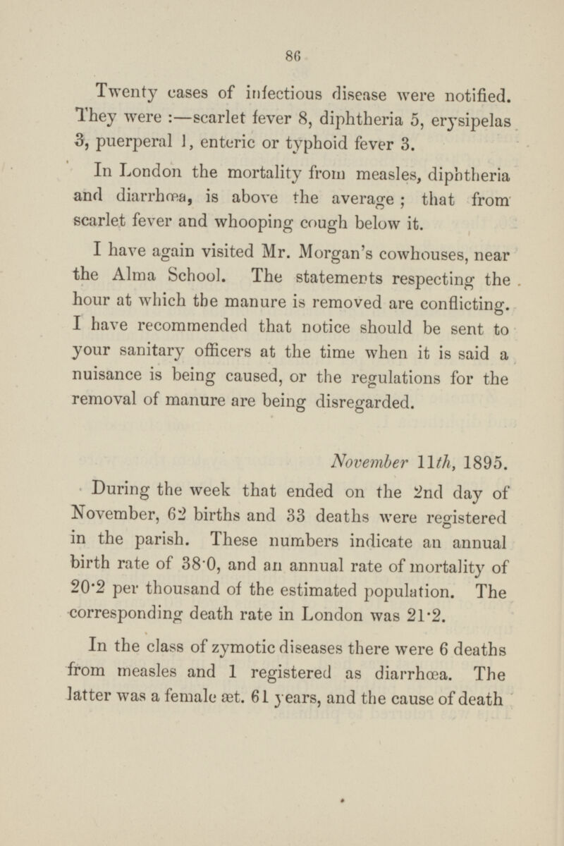 Twenty cases of infectious disease were notified. They were :—scarlet fever 8, diphtheria 5, erysipelas 3, puerperal 1, enteric or typhoid fever 3. In London the mortality from measles, diphtheria and diarrhœa, is above the average ; that from scarlet fever and whooping cough below it. I have again visited Mr. Morgan's cowhouses, near the Alma School. The statements respecting the hour at which the manure is removed are conflicting. I have recommended that notice should be sent to your sanitary officers at the time when it is said a nuisance is being caused, or the regulations for the removal of manure are being disregarded. November 11th, 1895. During the week that ended on the 2nd day of November, 62 births and 33 deaths were registered in the parish. These numbers indicate an annual birth rate of 38·0, and an annual rate of mortality of 20·2 per thousand of the estimated population. The corresponding death rate in London was 21·2. In the class of zymotic diseases there were 6 deaths from measles and 1 registered as diarrhœa. The latter was a female set. 61 years, and the cause of death