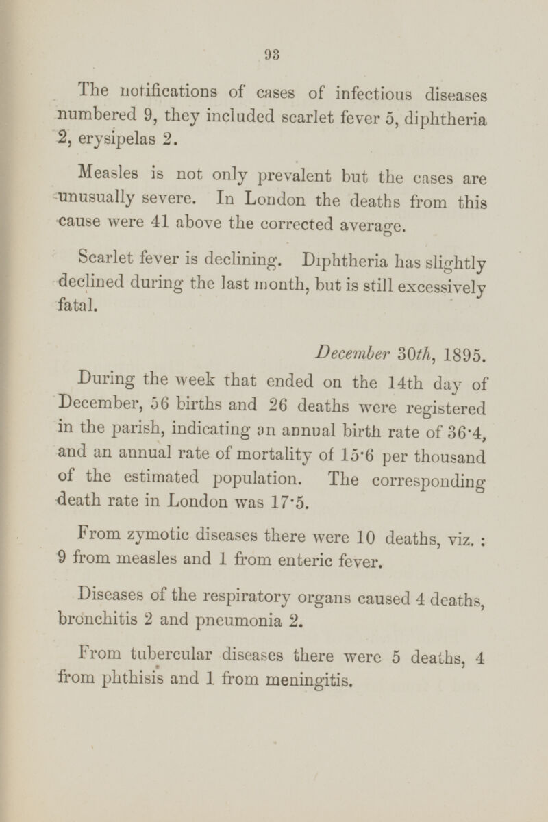 The notifications of cases of infectious diseases numbered 9, they included scarlet fever 5, diphtheria 2, erysipelas 2. Measles is not only prevalent but the cases are unusually severe. In London the deaths from this cause were 41 above the corrected average Scarlet fever is declining. Diphtheria has slightly declined during the last month, but is still excessively fatal. December 30th, 1895. During the week that ended on the 14th day of December, 56 births and 26 deaths were registered in the parish, indicating on annual birth rate of 36·4, and an annual rate of mortality of 15·6 per thousand of the estimated population. The corresponding death rate in London was 17·5. From zymotic diseases there were 10 deaths, viz. : 9 from measles and 1 from enteric fever. Diseases of the respiratory organs caused 4 deaths, bronchitis 2 and pneumonia 2. From tubercular diseases there were 5 deaths. 4 from phthisis and 1 from meningitis.