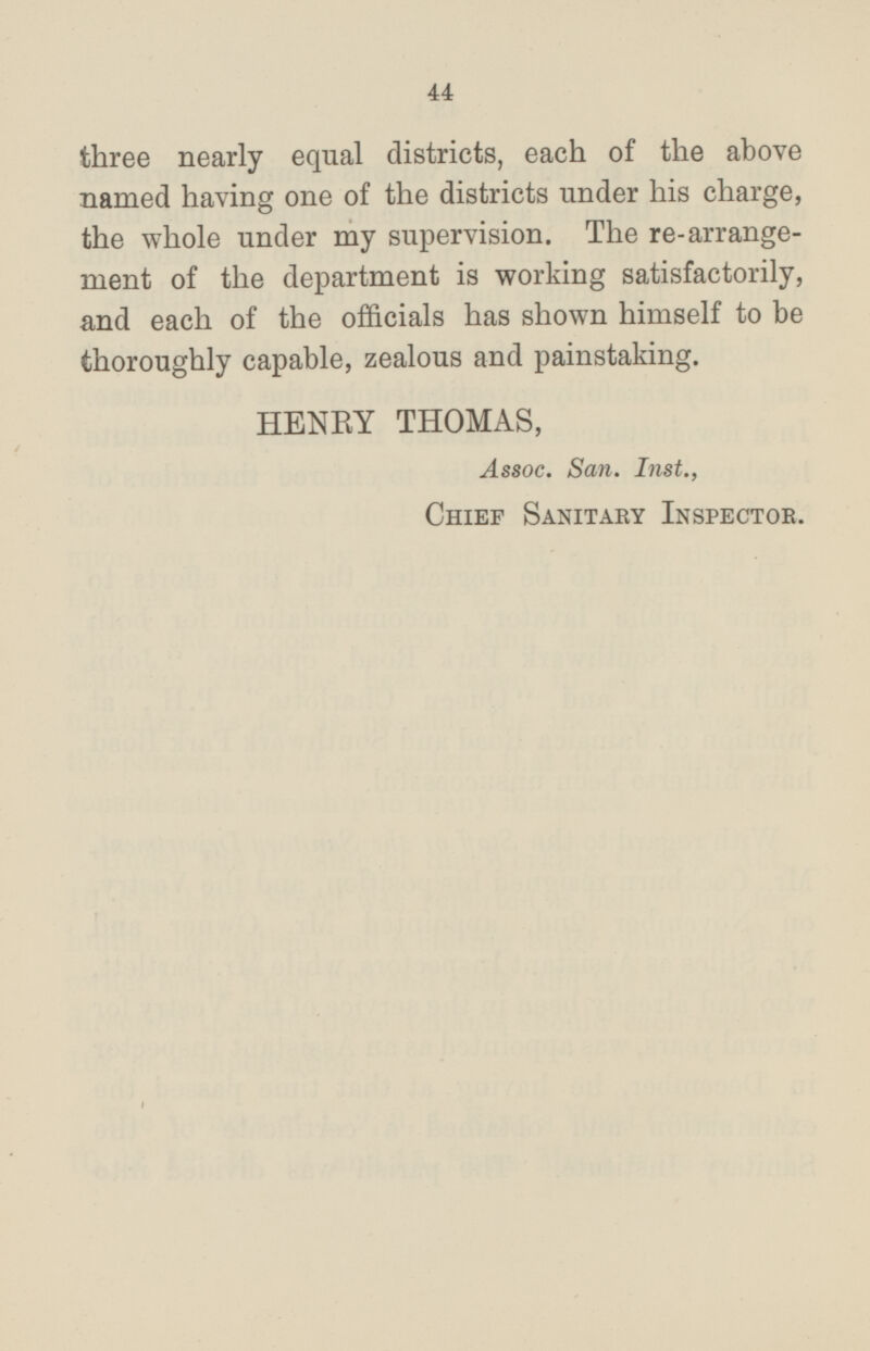 three nearly equal districts, each of the above named having one of the districts under his charge, the whole under my supervision. The rearrangement of the department is working satisfactorily, and each of the officials has shown himself to be thoroughly capable, zealous and painstaking. HENRY THOMAS, Assoc. San. Inst., Chief Sanitary Inspector.