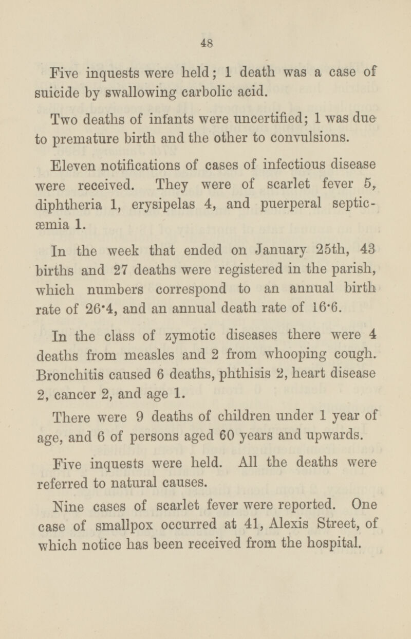 Five inquests were held; 1 death was a case of suicide by swallowing carbolic acid. Two deaths of infants were uncertified; 1 was due to premature birth and the other to convulsions. Eleven notifications of cases of infectious disease were received. They were of scarlet fever 5, diphtheria 1, erysipelas 4, and puerperal septicæmia 1. In the week that ended on January 25th, 43 births and 27 deaths were registered in the parish, which numbers correspond to an annual birth rate of 26·4, and an annual death rate of 16·6. In the class of zymotic diseases there were 4 deaths from measles and 2 from whooping cough. Bronchitis caused 6 deaths, phthisis 2, heart disease 2, cancer 2, and age 1. There were 9 deaths of children under 1 year of age, and 6 of persons aged 60 years and upwards. Five inquests were held. All the deaths were referred to natural causes. Nine cases of scarlet fever were reported. One case of smallpox occurred at 41, Alexis Street, of which notice has been received from the hospital.