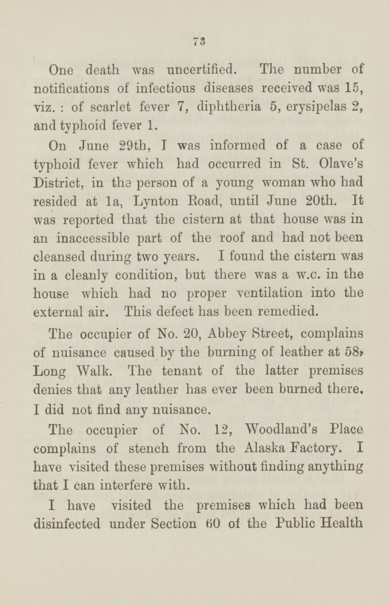 One death was uncertified. The number of notifications of infectious diseases received was 15, viz.: of scarlet fever 7, diphtheria 5, erysipelas 2, and typhoid fever 1. On June 29th, I was informed of a case of typhoid fever which had occurred in St. Olave's District, in the person of a young woman who had resided at 1a, Lynton Road, until June 20th. It was reported that the cistern at that house was in an inaccessible part of the roof and had not been cleansed during two years. I found the cistern was in a cleanly condition, but there was a w.c. in the house which had no proper ventilation into the external air. This defect has been remedied. The occupier of No. 20, Abbey Street, complains of nuisance caused by the burning of leather at 58, Long Walk. The tenant of the latter premises denies that any leather has ever been burned there, I did not find any nuisance. The occupier of No. 12, Woodland's Place complains of stench from the Alaska Factory. I have visited these premises without finding anything that I can interfere with. I have visited the premises which had been disinfected under Section 60 of the Public Health