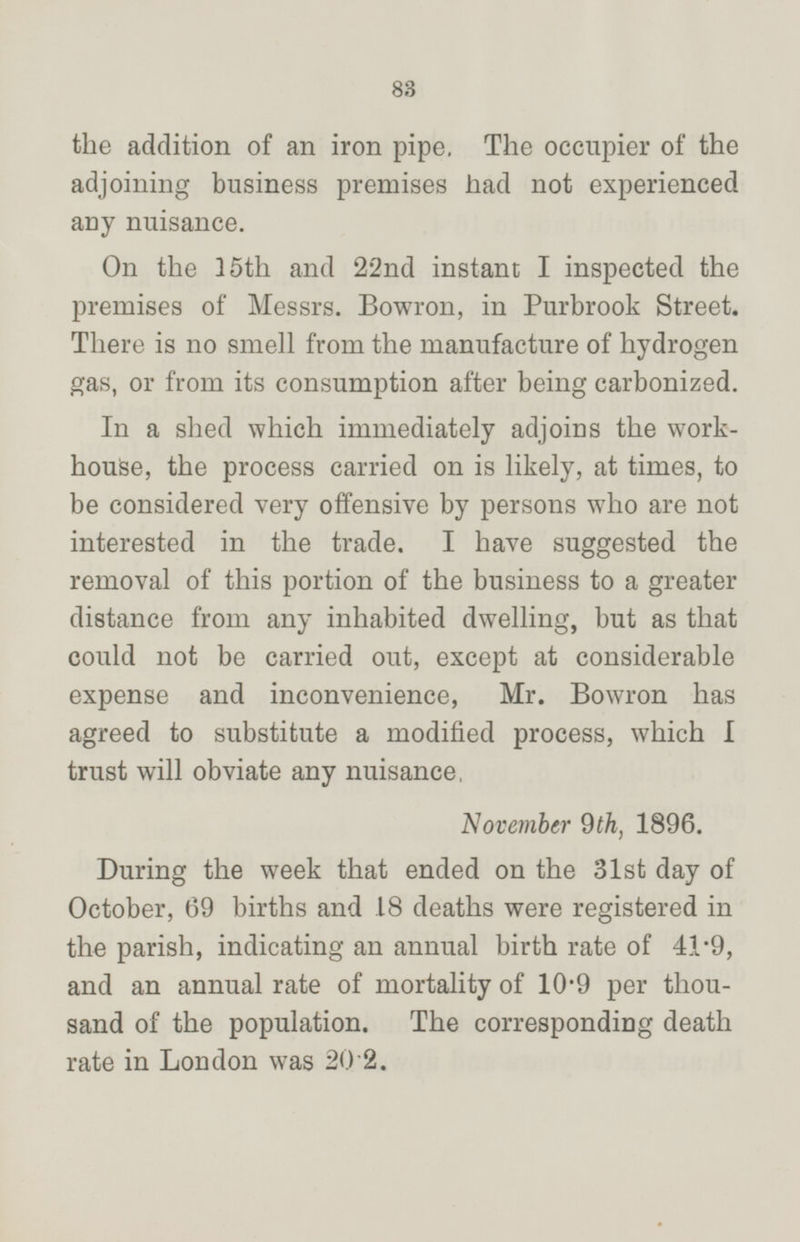 the addition of an iron pipe, The occupier of the adjoining business premises had not experienced any nuisance. On the 35th and 22nd instant I inspected the premises of Messrs. Bowron, in Purbrook Street. There is no smell from the manufacture of hydrogen gas, or from its consumption after being carbonized. In a shed which immediately adjoins the workhouse, the process carried on is likely, at times, to be considered very offensive by persons who are not interested in the trade. I have suggested the removal of this portion of the business to a greater distance from any inhabited dwelling, but as that could not be carried out, except at considerable expense and inconvenience, Mr. Bowron has agreed to substitute a modified process, which I trust will obviate any nuisance, November 9th, 1896. During the week that ended on the 31st day of October, 69 births and 18 deaths were registered in the parish, indicating an annual birth rate of 41·9, and an annual rate of mortality of 10·9 per thousand of the population. The corresponding death rate in London was 20·2.