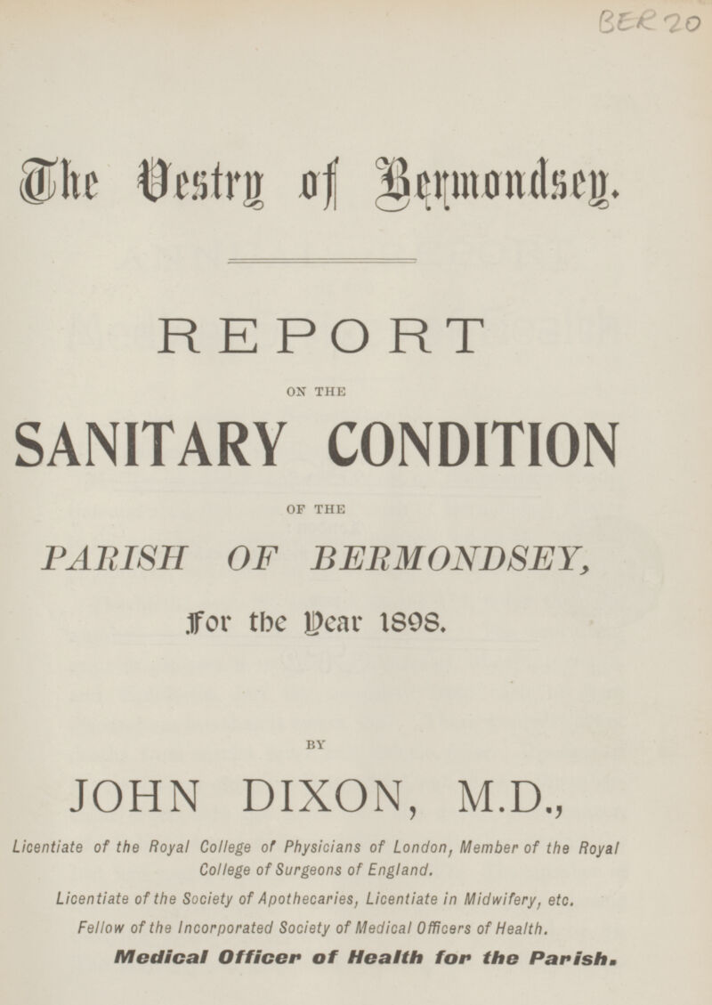 The Vestry of Bermondsey. REPORT ON THE SANITARY CONDITION OF THE PARISH OF BERMONDSEY, for the year 1898. BY JOHN DIXON, M.D., Licentiate of the Royal College of Physicians of London, Member of the Royal College of Surgeons of England. Licentiate of the Society of Apothecaries, Licentiate in Midwifery, etc. Fellow of the Incorporated Society of Medical Officers of Health. Medical Officer of Health for the Parish.