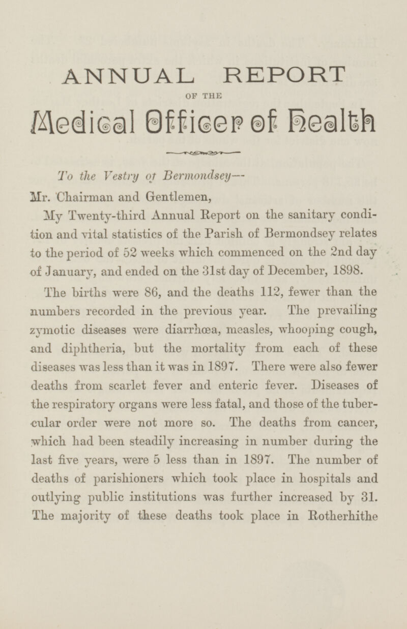 ANNUAL REPORT OF THE Medical officer of health To the Vestry of Bermondsey— Mr. Chairman and Gentlemen, My Twenty-third Annual Report on the sanitary condition and vital statistics of the Parish of Bermondsey relates to the period of 52 weeks which commenced on the 2nd day of January, and ended on the 31st day of December, 1898. The births were 86, and the deaths 112, fewer than the numbers recorded in the previous year. The prevailing zymotic diseases were diarrhœa, measles, whooping cough, and diphtheria, but the mortality from each of these diseases was less than it was in 1897. There were also fewer deaths from scarlet fever and enteric fever. Diseases of the respiratory organs were less fatal, and those of the tubercular order were not more so. The deaths from cancer, which had been steadily increasing in number during the last five years, were 5 less than in 1897. The number of deaths of parishioners which took place in hospitals and outlying public institutions was further increased by 31. The majority of these deaths took place in Rotherhithe