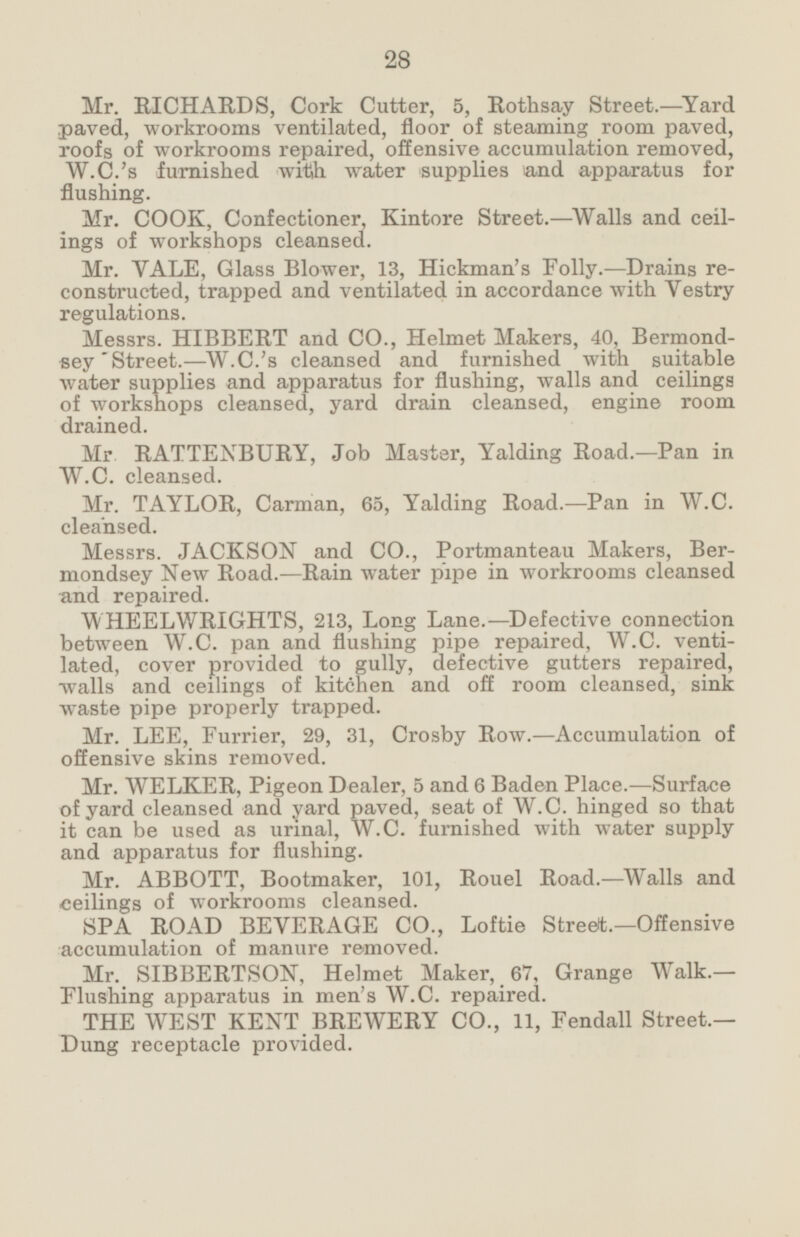 Mr. RICHARDS, Cork Cutter, 5, Rothsay Street. —Yard paved, workrooms ventilated, floor of steaming room paved, roofs of workrooms repaired, offensive accumulation removed, W.C.'s furnished with water supplies and apparatus for flushing. Mr. COOK, Confectioner, Kintore Street.—Walls and ceilings of workshops cleansed. Mr. VALE, Glass Blower, 13, Hickman's Folly.—Drains reconstructed, trapped and ventilated in accordance with Vestry regulations. Messrs. HIBBERT and CO., Helmet Makers, 40, Bermondsey Street.—W.C.'s cleansed and furnished with suitable water supplies and apparatus for flushing, walls and ceilings of workshops cleansed, yard drain cleansed, engine room drained. Mr. RATTENBURY, Job Master, Yalding Road. —Pan in W.C. cleansed. Mr. TAYLOR, Carman, 65, Yalding Road. —Pan in W.C. cleansed. Messrs. JACKSON and CO., Portmanteau Makers, Bermondsey New Road.—Rain water pipe in workrooms cleansed and repaired. WHEELWRIGHTS, 213, Long Lane.—Defective connection between W.C. pan and flushing pipe repaired, W.C. ventilated, cover provided to gully, defective gutters repaired, walls and ceilings of kitchen and off room cleansed, sink waste pipe properly trapped. Mr. LEE, Furrier, 29, 31, Crosby Row.—Accumulation of offensive skins removed. Mr. WELKER, Pigeon Dealer, 5 and 6 Baden Place.—Surface of yard cleansed and yard paved, seat of W.C. hinged so that it can be used as urinal, W.C. furnished with water supply and apparatus for flushing. Mr. ABBOTT, Bootmaker, 101, Rouel Road. —Walls and ceilings of workrooms cleansed. SPA ROAD BEVERAGE CO., Loftie Street.—Offensive accumulation of manure removed. Mr. SIBBERTSON, Helmet Maker, 67, Grange Walk.— Flushing apparatus in men's W.C. repaired. THE WEST KENT BREWERY CO., 11, Fendall Street.— Dung receptacle provided.