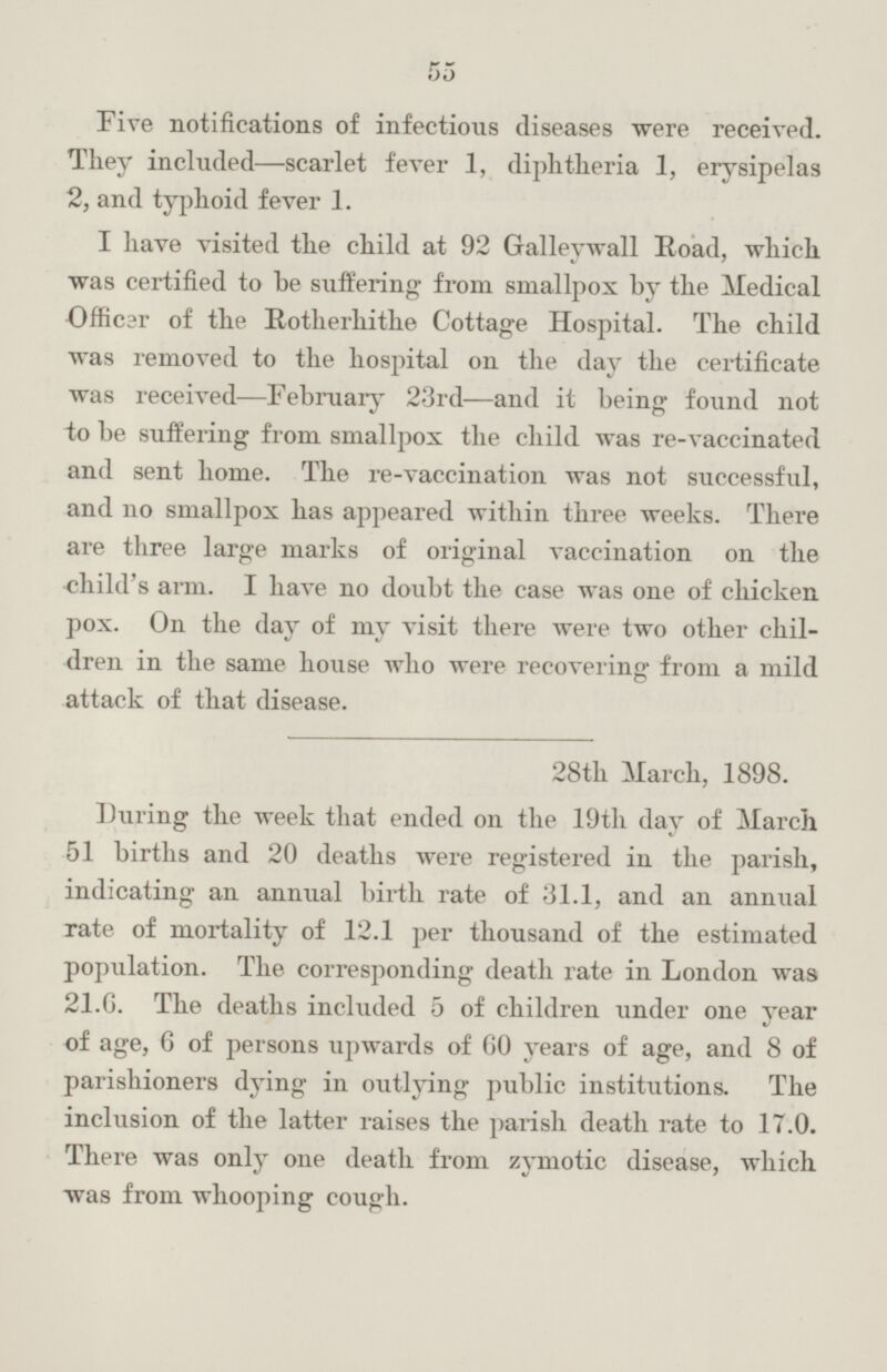 Five notifications of infectious diseases were received. They included—scarlet fever 1, diphtheria 1, erysipelas 2, and typhoid fever 1. I have visited the child at 92 Galleywall Road, which was certified to he suffering from smallpox by the Medical Officer of the Rotherhithe Cottage Hospital. The child was removed to the hospital on the day the certificate was received—February 23rd —and it being found not to be suffering from smallpox the child was re-vaccinated and sent home. The re-vaccination was not successful, and no smallpox has appeared within three weeks. There are three large marks of original vaccination on the child's arm. I have no doubt the case was one of chicken pox. On the day of my visit there were two other children in the same house who were recovering from a mild attack of that disease. 28th March, 1898. During the week that ended on the 19th day of March 51 births and 20 deaths were registered in the parish, indicating an annual birth rate of 31.1, and an annual rate of mortality of 12.1 per thousand of the estimated population. The corresponding death rate in London was 21.6. The deaths included 5 of children under one year of age, 6 of persons upwards of 60 years of age, and 8 of parishioners dying in outlying public institutions. The inclusion of the latter raises the parish death rate to 17.0. There was only one death from zymotic disease, which was from whooping cough.