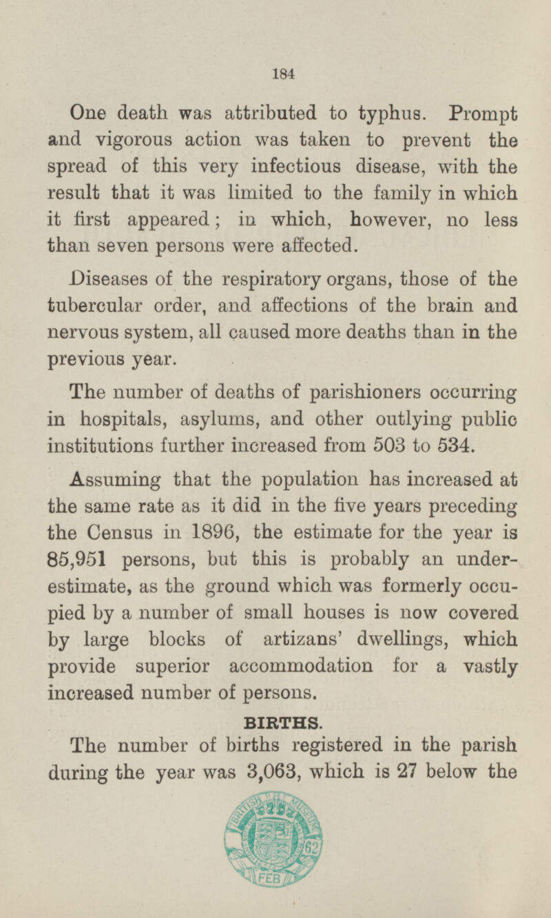 One death was attributed to typhus. Prompt and vigorous action was taken to prevent the spread of this very infectious disease, with the result that it was limited to the family in which it first appeared; in which, however, no less than seven persons were affected. Diseases of the respiratory organs, those of the tubercular order, and affections of the brain and nervous system, all caused more deaths than in the previous year. The number of deaths of parishioners occurring in hospitals, asylums, and other outlying public institutions further increased from 503 to 534. Assuming that the population has increased at the same rate as it did in the five years preceding the Census in 1896, the estimate for the year is 85,951 persons, but this is probably an under estimate, as the ground which was formerly occu pied by a number of small houses is now covered by large blocks of artizans' dwellings, which provide superior accommodation for a vastly increased number of persons. BIRTHS. The number of births registered in the parish during the year was 3,063, which is 27 below the