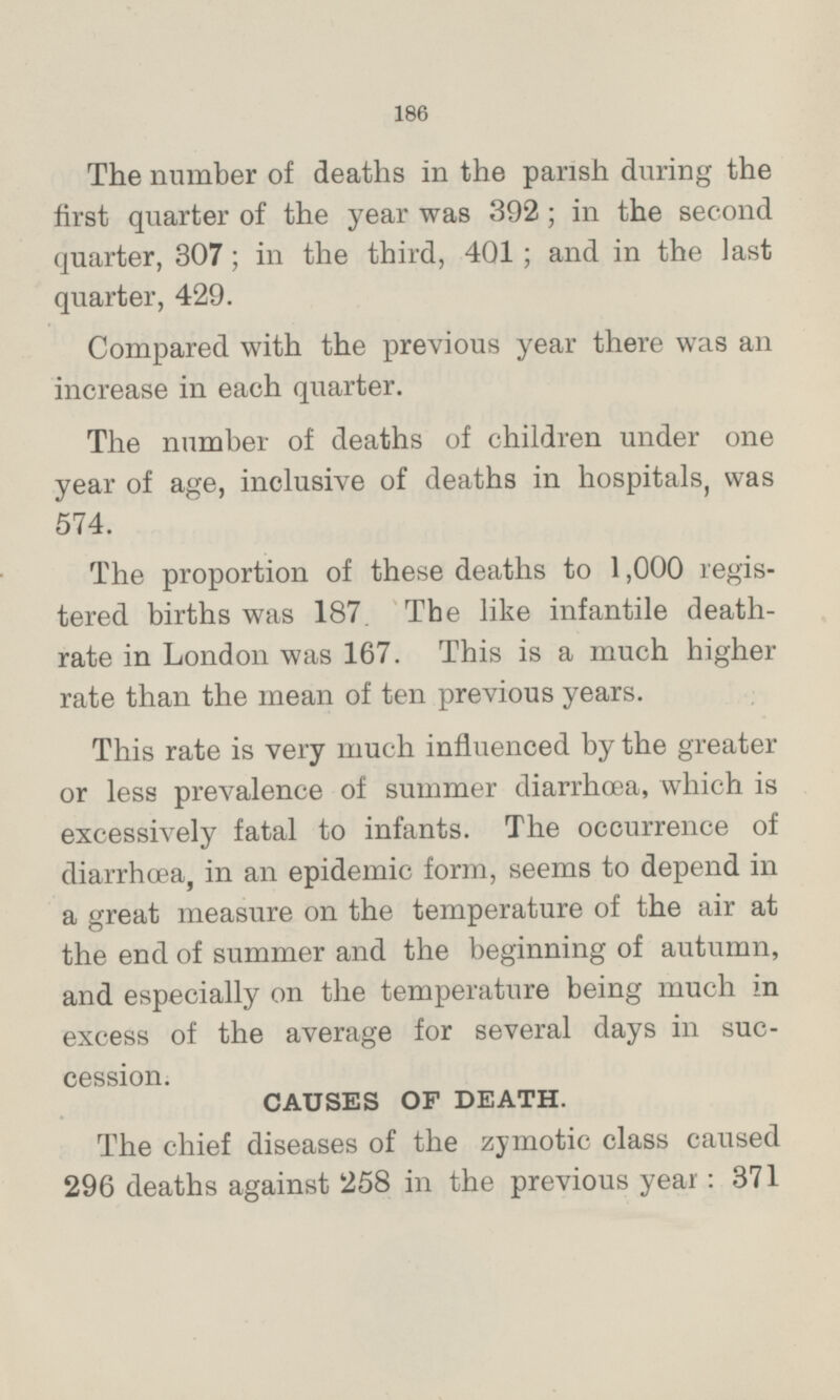 The number of deaths in the parish during the first quarter of the year was 392 ; in the second quarter, 307; in the third, 401 ; and in the last quarter, 429. Compared with the previous year there was an increase in each quarter. The number of deaths of children under one year of age, inclusive of deaths in hospitals, was 574. The proportion of these deaths to 1,000 registered births was 187. The like infantile death rate in London was 167. This is a much higher rate than the mean of ten previous years. This rate is very much influenced by the greater or less prevalence of summer diarrhœa, which is excessively fatal to infants. The occurrence of diarrhœa, in an epidemic form, seems to depend in a great measure on the temperature of the air at the end of summer and the beginning of autumn, and especially on the temperature being much in excess of the average for several days in succession. CAUSES OF DEATH. The chief diseases of the zymotic class caused 296 deaths against 258 in the previous year: 371