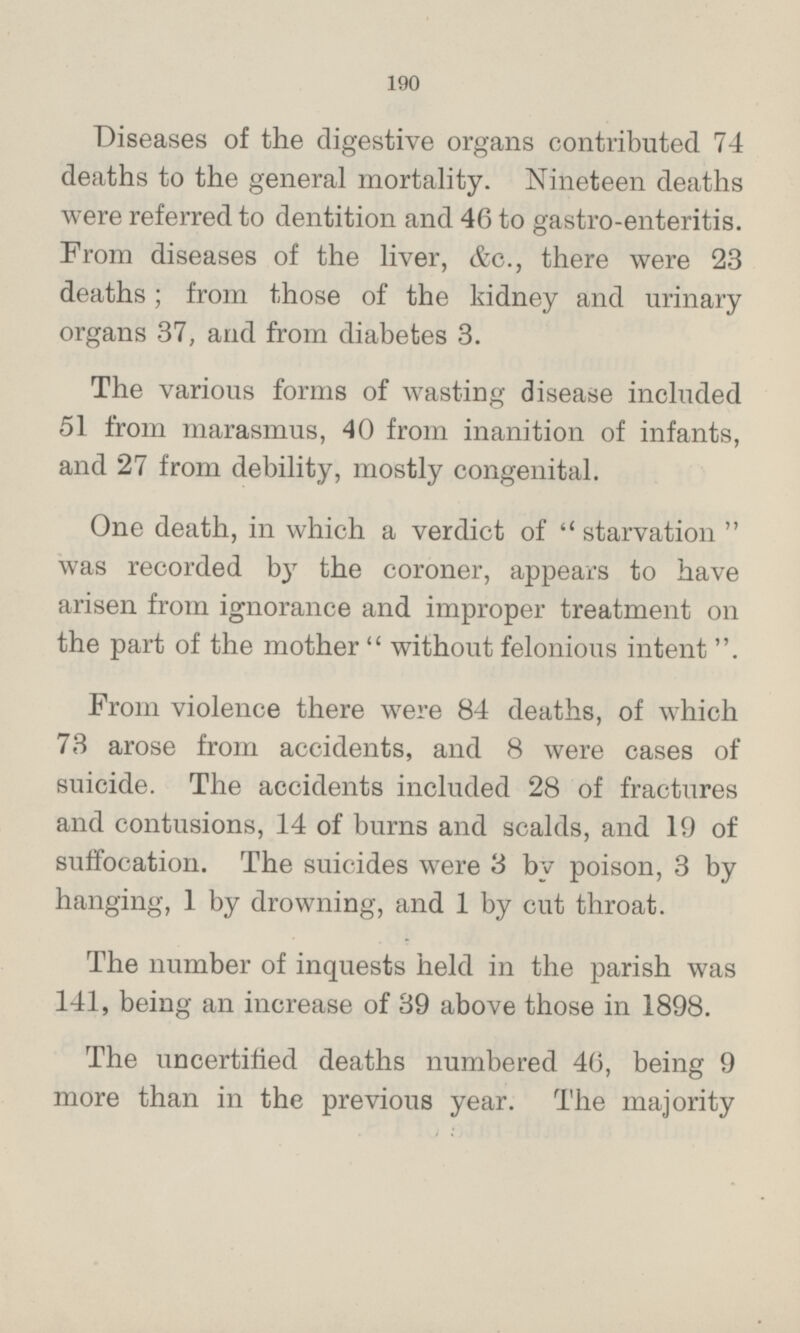 Diseases of the digestive organs contributed 74 deaths to the general mortality. Nineteen deaths were referred to dentition and 46 to gastro-enteritis. From diseases of the liver, &c., there were 23 deaths; from those of the kidney and urinary organs 37, and from diabetes 3. The various forms of wasting disease included 51 from marasmus, 40 from inanition of infants, and 27 from debility, mostly congenital. One death, in which a verdict of starvation was recorded by the coroner, appears to have arisen from ignorance and improper treatment on the part of the mother without felonious intent. From violence there were 84 deaths, of which 73 arose from accidents, and 8 were cases of suicide. The accidents included 28 of fractures and contusions, 14 of burns and scalds, and 19 of suffocation. The suicides were 3 by poison, 3 by hanging, 1 by drowning, and 1 by cut throat. The number of inquests held in the parish was 141, being an increase of 39 above those in 1898. The uncertified deaths numbered 46, being 9 more than in the previous year. The majority