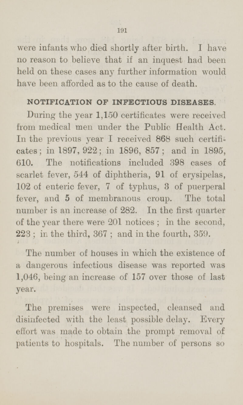 were infants who died shortly after birth. I have no reason to believe that if an inquest had been held on these cases any further information would have been afforded as to the cause of death. NOTIFICATION OF INFECTIOUS DISEASES. During the year 1,150 certificates were received from medical men under the Public Health Act. In the previous year I received 868 such certificates; in 1897,922; in 1896,857; and in 1895, 610. The notifications included 398 cases of scarlet fever, 544 of diphtheria, 91 of erysipelas, 102 of enteric fever, 7 of typhus, 3 of puerperal fever, and 5 of membranous croup. The total number is an increase of 282. In the first quarter of the year there were 201 notices; in the second, 223; in the third, 367; and in the fourth, 359. The number of houses in which the existence of a dangerous infectious disease was reported was 1,046, being an increase of 157 over those of last year. The premises were inspected, cleansed and disinfected with the least possible delay. Every effort was made to obtain the prompt removal of patients to hospitals. The number of persons so