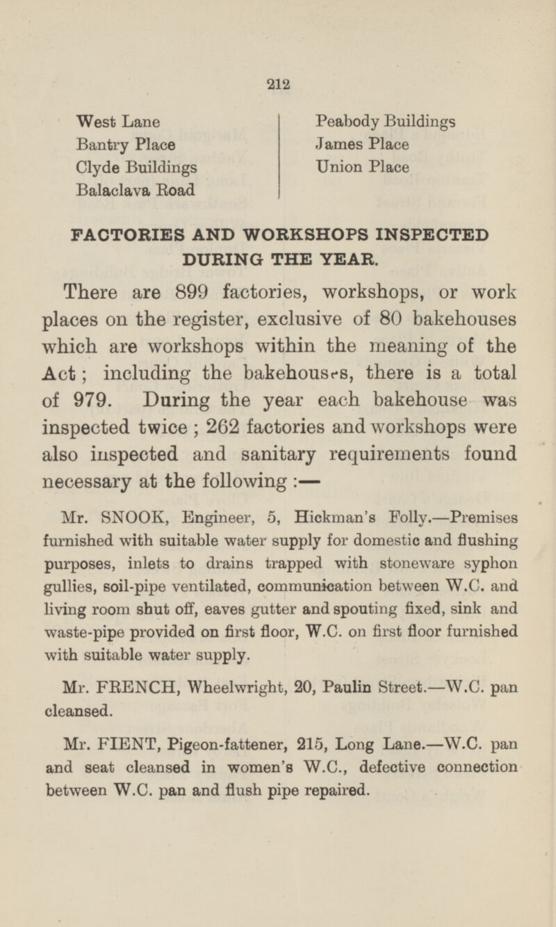 West Lane Peabody Buildings Bantry Place James Place Clyde Buildings Union Place Balaclava Road FACTORIES AND WORKSHOPS INSPECTED DURING THE YEAR. There are 899 factories, workshops, or work places on the register, exclusive of 80 bakehouses which are workshops within the meaning of the Act; including the bakehouses, there is a total of 979. During the year each bakehouse was inspected twice ; 262 factories and workshops were also inspected and sanitary requirements found necessary at the following : — Mr. SNOOK, Engineer, 5, Hickman's Folly.—Premises furnished with suitable water supply for domestic and flushing purposes, inlets to drains trapped with stoneware syphon gullies, soil-pipe ventilated, communication between W.C. and living room shut off, eaves gutter and spouting fixed, sink and waste-pipe provided on first floor, W.C. on first floor furnished with suitable water supply. Mr. FRENCH, Wheelwright, 20, Paulin Street. —W.C. pan cleansed. Mr. FIENT, Pigeon-fattener, 215, Long Lane.—W.C. pan and seat cleansed in women's W.C., defective connection between W.C. pan and flush pipe repaired.