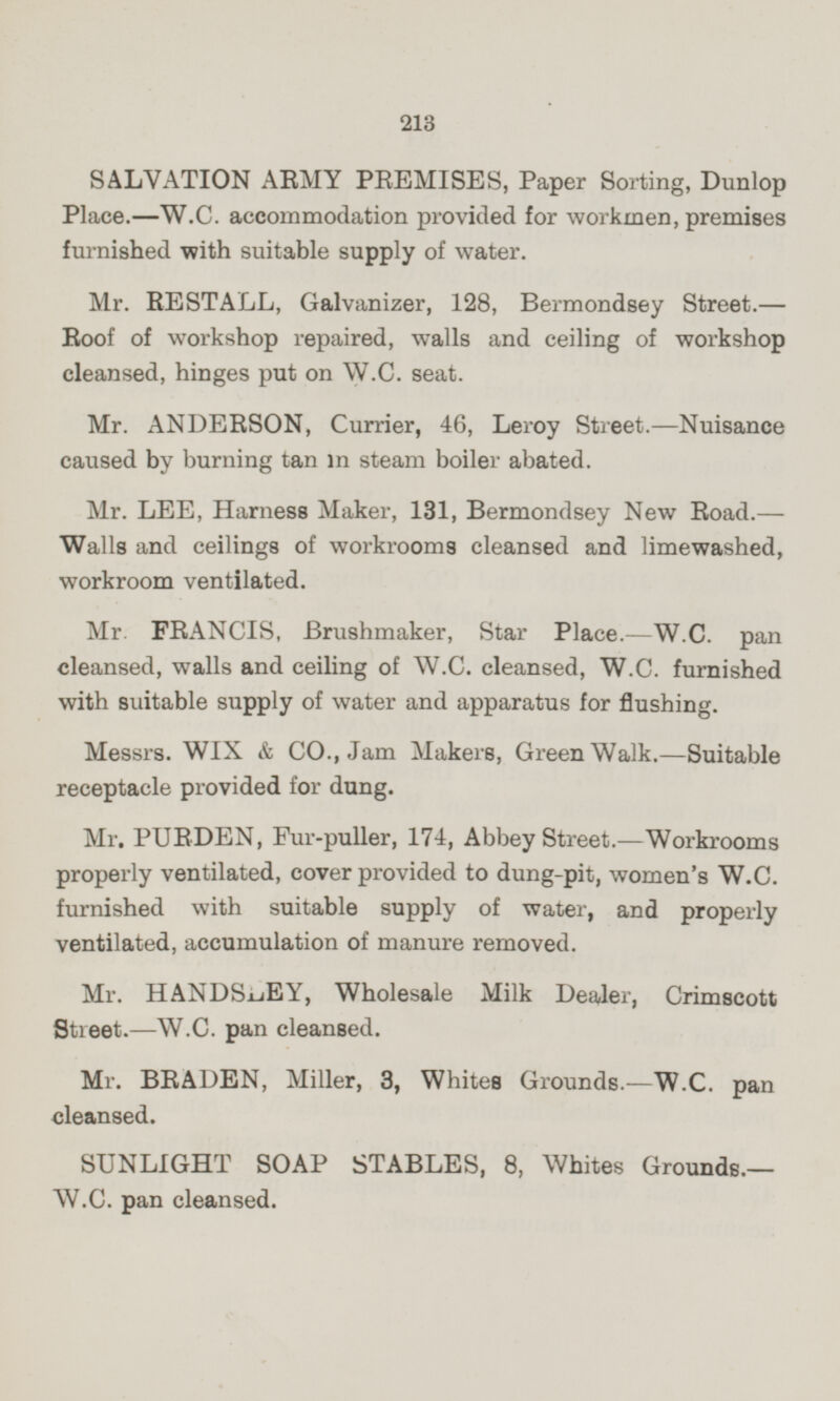 SALVATION ARMY PREMISES, Paper Sorting, Dunlop Place.—W.C. accommodation provided for workmen, premises furnished with suitable supply of water. Mr. RESTALL, Galvanizer, 128, Bermondsey Street.— Roof of workshop repaired, walls and ceiling of workshop cleansed, hinges put on W.C. seat. Mr. ANDERSON, Currier, 46, Leroy Street. —Nuisance caused by burning tan in steam boiler abated. Mr. LEE, Harness Maker, 131, Bermondsey New Road.— Walls and ceilings of workrooms cleansed and limewashed, workroom ventilated. Mr. FRANCIS, Brushmaker, Star Place.—W.C. pan cleansed, walls and ceiling of W.C. cleansed, W.C. furnished with suitable supply of water and apparatus for flushing. Messrs. WIX & CO., Jam Makers, Green Walk.—Suitable receptacle provided for dung. Mr. PURDEN, Fur-puller, 174, Abbey Street.—Workrooms properly ventilated, cover provided to dung-pit, women's W.C. furnished with suitable supply of water, and properly ventilated, accumulation of manure removed. Mr. HANDSLEY, Wholesale Milk Dealer, Crimscott Street. —W.C. pan cleansed. Mr. BRADEN, Miller, 3, Whites Grounds.—W.C. pan cleansed. SUNLIGHT SOAP STABLES, 8, Whites Grounds.— W.C. pan cleansed.