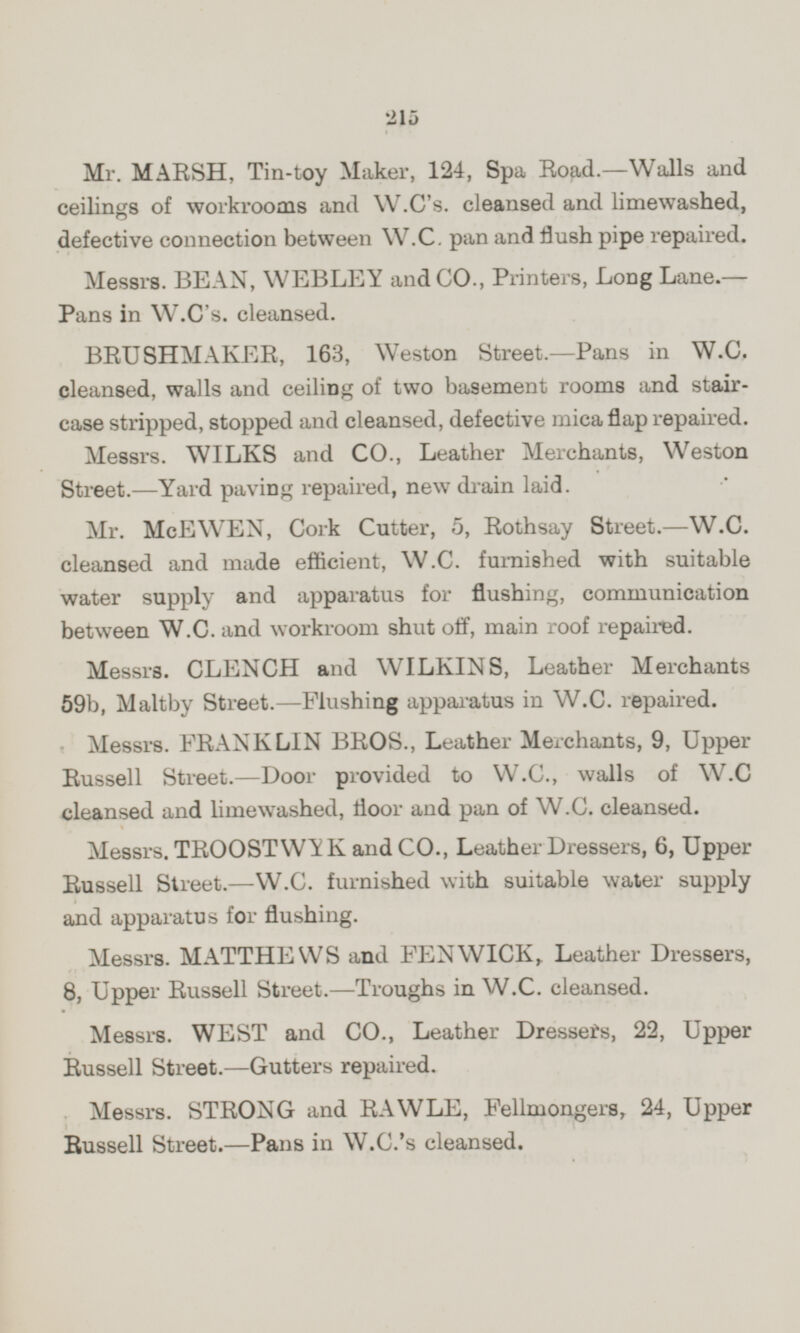 Mr. MARSH, Tin-toy Maker, 124, Spa Road.—Walls and ceilings of workrooms and W.C's. cleansed and limewashed, defective connection between W.C. pan and flush pipe repaired. Messrs. BEAN, WEBLEY and CO., Printers, Long Lane. — Pans in W.C's. cleansed. BRUSHMAKER, 163, Weston Street.—Pans in W.C. cleansed, walls and ceiling of two basement rooms and stair case stripped, stopped and cleansed, defective mica flap repaired. Messrs. WILKS and CO., Leather Merchants, Weston Street. —Yard paving repaired, new drain laid. Mr. McEWEN, Cork Cutter, 5, Rothsay Street. —W.C. cleansed and made efficient, W.C. furnished with suitable water supply and apparatus for flushing, communication between W.C. and workroom shut off, main roof repaired. Messrs. CLENCH and WILKINS, Leather Merchants 59b, Maltby Street. —Flushing apparatus in W.C. repaired. Messrs. FRANKLIN BROS., Leather Merchants, 9, Upper Russell Street. —Door provided to W.C., walls of W.C cleansed and limewashed, floor and pan of W.C. cleansed. Messrs. TROOSTWYK and CO., Leather Dressers, 6, Upper Russell Street. —W.C. furnished with suitable water supply and apparatus for flushing. Messrs. MATTHEWS and FENWICK,. Leather Dressers, 8, Upper Russell Street. —Troughs in W.C. cleansed. Messrs. WEST and CO., Leather Dressers, 22, Upper Russell Street. —Gutters repaired. Messrs. STRONG and RAWLE, Fellmongers, 24, Upper Russell Street. —Pans in W.C.'s cleansed.