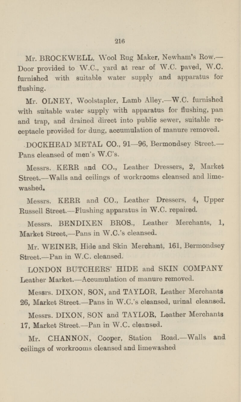 Mr. BROCKWELL, Wool Rug Maker, Newham's Row. — Door provided to W.C., yard at rear of W.C. paved, W.C. furnished with suitable water supply and apparatus for flushing. Mr. OLNEY, Woolstapler, Lamb Alley.—W.C. furnished with suitable water supply with apparatus for flushing, pan and trap, and drained direct into public sewer, suitable receptacle provided for dung, accumulation of manure removed. DOCKHEAD METAL CO., 91 —96, Bermondsey Street.— Pans cleansed of men's W.C's. Messrs. KERR and CO., Leather Dressers, 2, Market Street. —Walls and ceilings of workrooms cleansed and lime washed. Messrs. KERR and CO., Leather Dressers, 4, Upper Russell Street. —Flushing apparatus in W.C. repaired. Messrs. BENDIXEN BROS., Leather Merchants, 1, Market Street, —Pans in W.C.'s cleansed. Mr. WEINER, Hide and Skin Merchant, 161, Bermondsey Street. —Pan in W.C. cleansed. LONDON BUTCHERS' HIDE and SKIN COMPANY Leather Market.—Accumulation of manure removed. Messrs. DIXON, SON, and TAYLOR, Leather Merchants 26, Market Street. —Pans in W.C.'s cleansed, urinal cleansed. Messrs. DIXON, SON and TAYLOR, Leather Merchants 17, Market Street. —Pan in W.C. cleansed. Mr. CHANNON, Cooper, Station Road. —Walls and ceilings of workrooms cleansed and limewashed