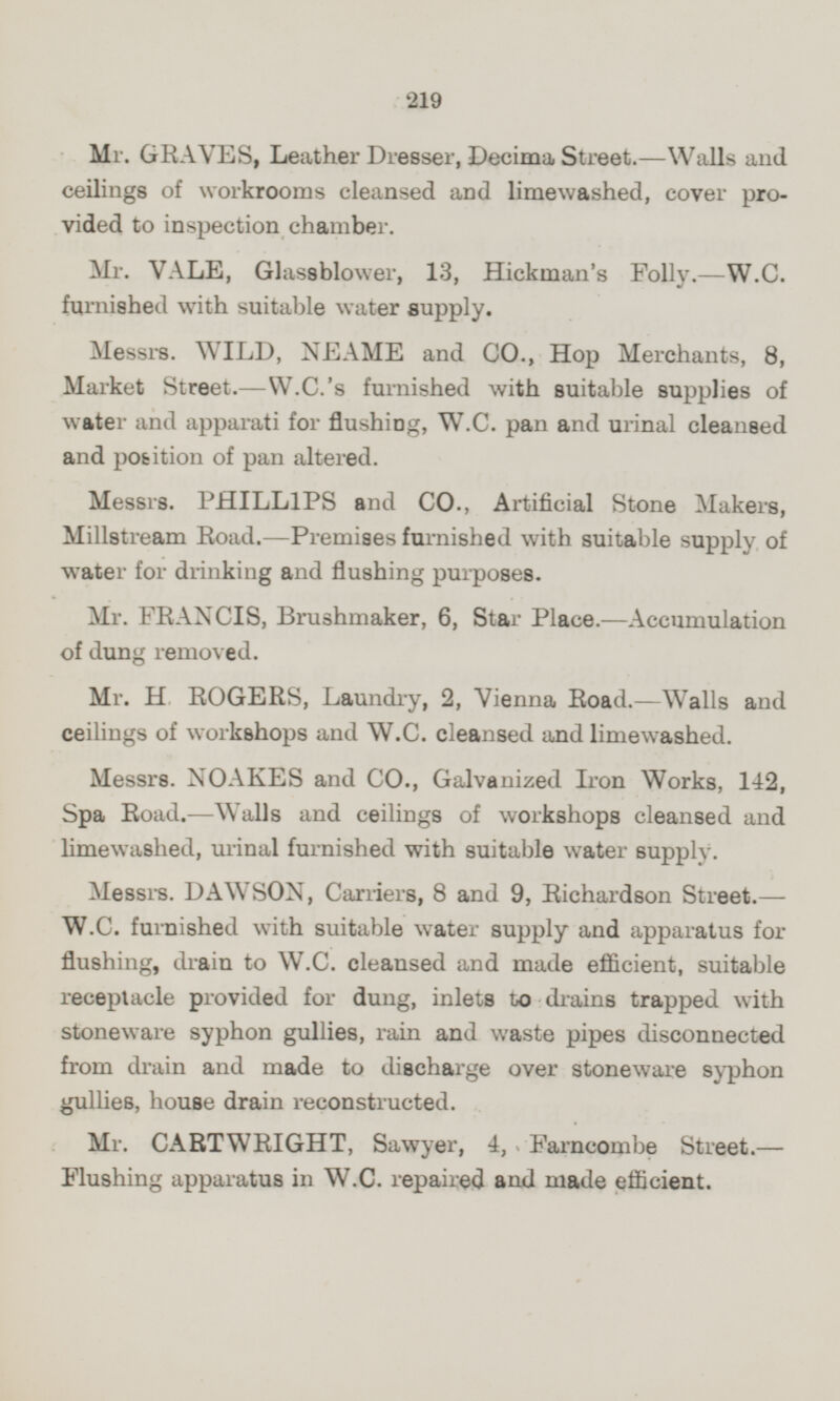 Mr. GRAVES, Leather Dresser, Decima Street.—Walls and ceilings of workrooms cleansed and limewashed, cover provided to inspection chamber. Mr. VALE, Glassblower, 13, Hickman's Folly.—W.C. furnished with suitable water supply. Messrs. WILD, NEAME and CO., Hop Merchants, 8, Market Street.—W.C.'s furnished with suitable supplies of water and apparati for flushing, W.C. pan and urinal cleansed and position of pan altered. Messrs. PHILLIPS and CO., Artificial Stone Makers, Millstream Road. —Premises furnished with suitable supply of water for drinking and flushing purposes. Mr. FRANCIS, Brushmaker, 6, Star Place.—Accumulation of dung removed. Mr. H ROGERS, Laundry, 2, Vienna Road.—Walls and ceilings of workshops and W.C. cleansed and limewashed. Messrs. NOAKES and CO., Galvanized Iron Works, 142, Spa Road. —Walls and ceilings of workshops cleansed and limewashed, urinal furnished with suitable water supply. Messrs. DAWSON, Carriers, 8 and 9, Richardson Street.— W.C. furnished with suitable water supply and apparatus for flushing, drain to W.C. cleansed and made efficient, suitable receptacle provided for dung, inlets to drains trapped with stoneware syphon gullies, rain and waste pipes disconnected from drain and made to discharge over stoneware syphon gullies, house drain reconstructed. Mr. CARTWRIGHT, Sawyer, 4, Farncombe Street.— Flushing apparatus in W.C. repaired and made efficient.