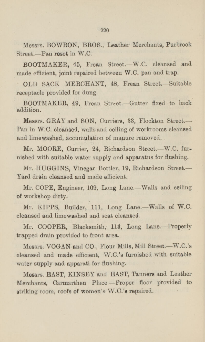 Messrs. BOWRON, BROS., Leather Merchants, Purbrook Street. —Pan reset in W.C. BOOTMAKER, 45, Frean Street. —W.C. cleansed and made efficient, joint repaired between W.C. pan and trap. OLD SACK MERCHANT, 48, Frean Street.—Suitable receptacle provided for dung. BOOTMAKER, 49, Frean Street. —Gutter fixed to back addition. Messrs. GRAY and SON, Curriers, 33, Flockton Street.— Pan in W.C. cleansed, walls and ceiling of workrooms cleansed and limewashed, accumulation of manure removed. Mr. MOORE, Currier, 24, Richardson Street. —W.C. furnished with suitable water supply and apparatus for flushing. Mr. HUGGINS, Vinegar Bottler, 19, Richardson Street.— Yard drain cleansed and made efficient. Mr. COPE, Engineer, 109, Long Lane.—Walls and ceiling of workshop dirty. Mr. KIPPS, Builder, 111, Long Lane.—Walls of W.C. cleansed and limewashed and seat cleansed. Mr. COOPER, Blacksmith, 113, Long Lane. —Properly trapped drain provided to front area. Messrs. VOGAN and CO., Flour Mills, Mill Street.—W.C.'s cleansed and made efficient, W.C.'s furnished with suitable water supply and apparati for flushing. Messrs. EAST, KINSEY and EAST, Tanners and Leather Merchants, Carmarthen Place —Proper floor provided to striking room, roofs of women's W.C.'s repaired.