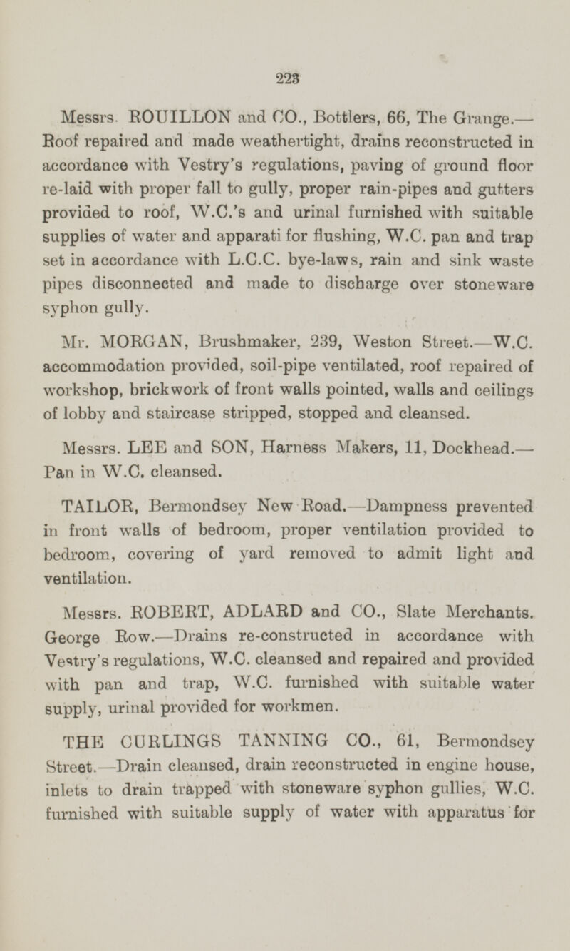 Messrs. ROUILLON and CO., Bottlers, 66, The Grange.— Roof repaired and made weathertight, drains reconstructed in accordance with Vestry's regulations, paving of ground floor re-laid with proper fall to gully, proper rain-pipes and gutters provided to roof, W.G.'s and urinal furnished with suitable supplies of water and apparati for flushing, W.C. pan and trap set in accordance with L.C.C. bye-laws, rain and sink waste pipes disconnected and made to discharge over stoneware syphon gully. Mr. MORGAN, Brushmaker, 239, Weston Street.—W.C. accommodation provided, soil-pipe ventilated, roof repaired of workshop, brickwork of front walls pointed, walls and ceilings of lobby and staircase stripped, stopped and cleansed. Messrs. LEE and SON, Harness Makers, 11, Dockhead.— Pan in W.C. cleansed. TAILOR, Bermondsey New Road.—Dampness prevented in front walls of bedroom, proper ventilation provided to bedroom, covering of yard removed to admit light and ventilation. Messrs. ROBERT, ADLARD and CO., Slate Merchants. George Row. —Drains re-constructed in accordance with Vestry's regulations, W.C. cleansed and repaired and provided with pan and trap, W.C. furnished with suitable water supply, urinal provided for workmen. THE CURLINGS TANNING CO., 61, Bermondsey gtreet.—Drain cleansed, drain reconstructed in engine house, inlets to drain trapped with stoneware syphon gullies, W.C. furnished with suitable supply of water with apparatus for