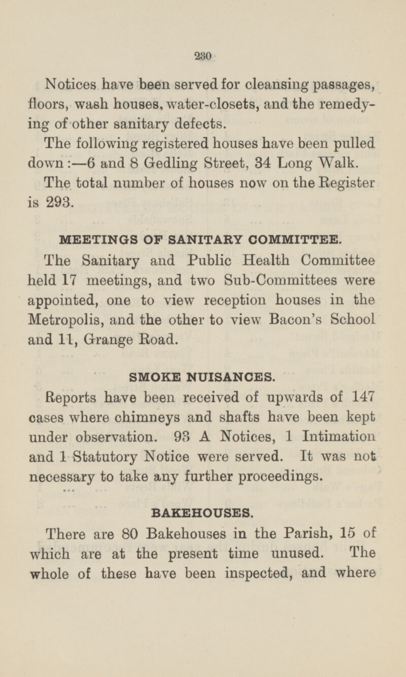 Notices have been served for cleansing passages, floors, wash houses, water-closets, and the remedying of other sanitary defects. The following registered houses have been pulled down:—6 and 8 Gedling Street, 34 Long Walk. The total number of houses now on the Register is 293. MEETINGS OF SANITARY COMMITTEE. The Sanitary and Public Health Committee held 17 meetings, and two Sub-Committees were appointed, one to view reception houses in the Metropolis, and the other to view Bacon's School and 11, Grange Road. SMOKE NUISANCES. Reports have been received of upwards of 147 cases where chimneys and shafts have been kept under observation. 93 A Notices, 1 Intimation and 1 Statutory Notice were served. It was not necessary to take any further proceedings. BAKEHOUSES. There are 80 Bakehouses in the Parish, 15 of which are at the present time unused. The whole of these have been inspected, and where