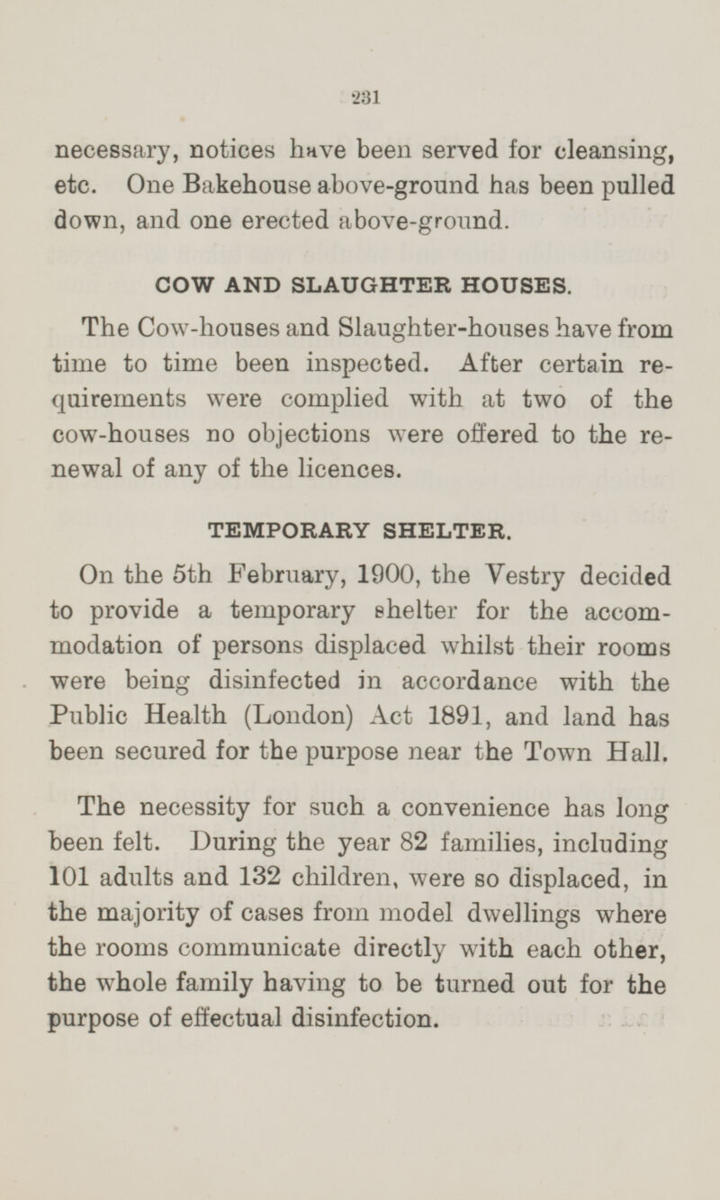 necessary, notices have been served for cleansing, etc. One Bakehouse above-ground has been pulled down, and one erected above-ground. COW AND SLAUGHTER HOUSES. The Cow-houses and Slaughter-houses have from time to time been inspected. After certain requirements were complied with at two of the cow-houses no objections were offered to the renewal of any of the licences. TEMPORARY SHELTER. On the 5th February, 1900, the Vestry decided to provide a temporary shelter for the accommodation of persons displaced whilst their rooms were being disinfected in accordance with the Public Health (London) Act 1891, and land has been secured for the purpose near the Town Hall. The necessity for such a convenience has long been felt. During the year 82 families, including 101 adults and 132 children, were so displaced, in the majority of cases from model dwellings where the rooms communicate directly with each other, the whole family having to be turned out for the purpose of effectual disinfection.