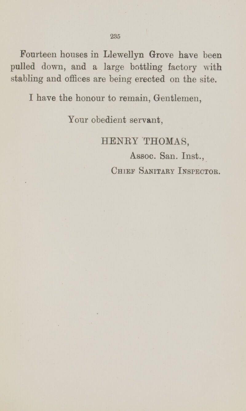 Fourteen houses in Llewellyn Grove have been pulled down, and a large bottling factory with stabling and offices are being erected on the site. I have the honour to remain, Gentlemen, Your obedient servant, HENRY THOMAS, Assoc. San. Inst., CHIEF SANTORY INSPECTOR