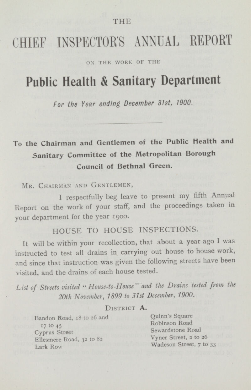 THE CHIEF INSPECTORS ANNUAL REPORT on the work of the Public Health & Sanitary Department For the Year ending December 31st, 1900. To the Chairman and Gentlemen of the Public Health and Sanitary Committee of the Metropolitan Borough Council of Bethnal Green. Mr. Chairman and Gentlemen, I respectfully beg leave to present my fifth Annual Report on the work of your staff, and the proceedings taken in your department for the year 1900. HOUSE TO HOUSE INSPECTIONS. It will be within your recollection, that about a year ago I was instructed to test all drains in carrying out house to house work, and since that instruction was given the following streets have been visited, and the drains of each house tested. List of Streets visited  House-to-House and the Drains tested from the 20th November, 1899 to 31st December, 1900. District A. Bandon Road, 18 to 26 and Quinn's Square 17 to 45 Robinson Road Cyprus Street Sewardstone Road Ellesmere Road. 32 to 82 Vyner Street, 2 to 26 Lark Row 1Wadeson Street, 7 to 33