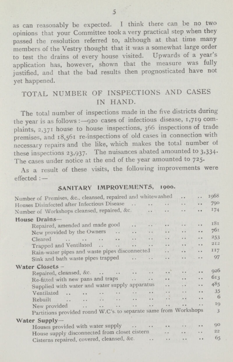 5 as can reasonably be expected. I think there can be no two opinions that your Committee took a very practical step when they passed the resolution referred to, although at that time many members of the Vestry thought that it was a somewhat large order to test the drains of every house visited. Upwards of a year's application has, however, shown that the measure was fully justified, and that the bad results then prognosticated have not yet happened. TOTAL NUMBER OF INSPECTIONS AND CASES IN HAND. The total number of inspections made in the five districts during the year is as follows :—920 cases of infectious disease, 1,719 com plaints, 2,371 house to house inspections, 366 inspections of trade premises, and 18,561 re-inspections of old cases in connection with necessary repairs and the like, which makes the total number of these inspections 23,937. The nuisances abated amounted to 3,334. The cases under notice at the end of the year amounted to 725. As a result of these visits, the following improvements were effected : — SANITARY IMPROVEMENTS, 1900. Number of Premises, &c., cleansed, repaired and whitew ashed 1968 Houses Disinfected after Infectious Disease 790 Number of Workshops cleansed, repaired, &c 174 House Drains— Repaired, amended and made good 181 New provided by the Owners 761 Cleared 253 Trapped and Ventilated 212 Rain-water pipes and waste pipes disconnected 117 Sink and bath waste pipes trapped 97 Water Closets- Repaired, cleansed, &c 926 Re-fitted with new pans and traps 613 Supplied with water and water supply apparatus 485 Ventilated 35 Rebuilt 6 New provided 19 Partitions provided round W.C's. to separate same from Workshops 3 Water Supply- Houses provided with water supply 90 House supply disconnected from closet cistern 22 Cisterns repaired, covered, cleansed, &c. 65
