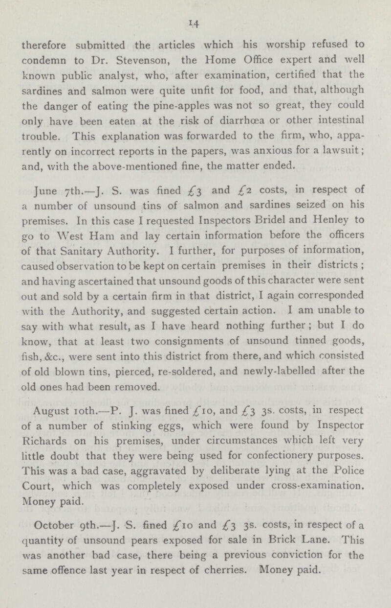 14 therefore submitted the articles which his worship refused to condemn to Dr. Stevenson, the Home Office expert and well known public analyst, who, after examination, certified that the sardines and salmon were quite unfit for food, and that, although the danger of eating the pine-apples was not so great, they could only have been eaten at the risk of diarrhoea or other intestinal trouble. This explanation was forwarded to the firm, who, appa rently on incorrect reports in the papers, was anxious for a lawsuit; and, with the above-mentioned fine, the matter ended. June 7th.—J. S. was fined £5 and £1. costs, in respect of a number of unsound tins of salmon and sardines seized on his premises. In this case I requested Inspectors Bridel and Henley to go to West Ham and lay certain information before the officers of that Sanitary Authority. I further, for purposes of information, caused observation to be kept on certain premises in their districts ; and having ascertained that unsound goods of this character were sent out and sold by a certain firm in that district, I again corresponded with the Authority, and suggested certain action. I am unable to say with what result, as I have heard nothing further ; but I do know, that at least two consignments of unsound tinned goods, fish, &c., were sent into this district from there, and which consisted of old blown tins, pierced, re-soldered, and newly-labelled after the old ones had been removed. August 10th.—P. J. was fined £10, and £3 3s. costs, in respect of a number of stinking eggs, which were found by Inspector Richards on his premises, under circumstances which left very little doubt that they were being used for confectionery purposes. This was a bad case, aggravated by deliberate lying at the Police Court, which was completely exposed under cross-examination. Money paid. October 9th.—J. S. fined £10 and £3 3s. costs, in respect of a quantity of unsound pears exposed for sale in Brick Lane. This was another bad case, there being a previous conviction for the same offence last year in respect of cherries. Money paid.