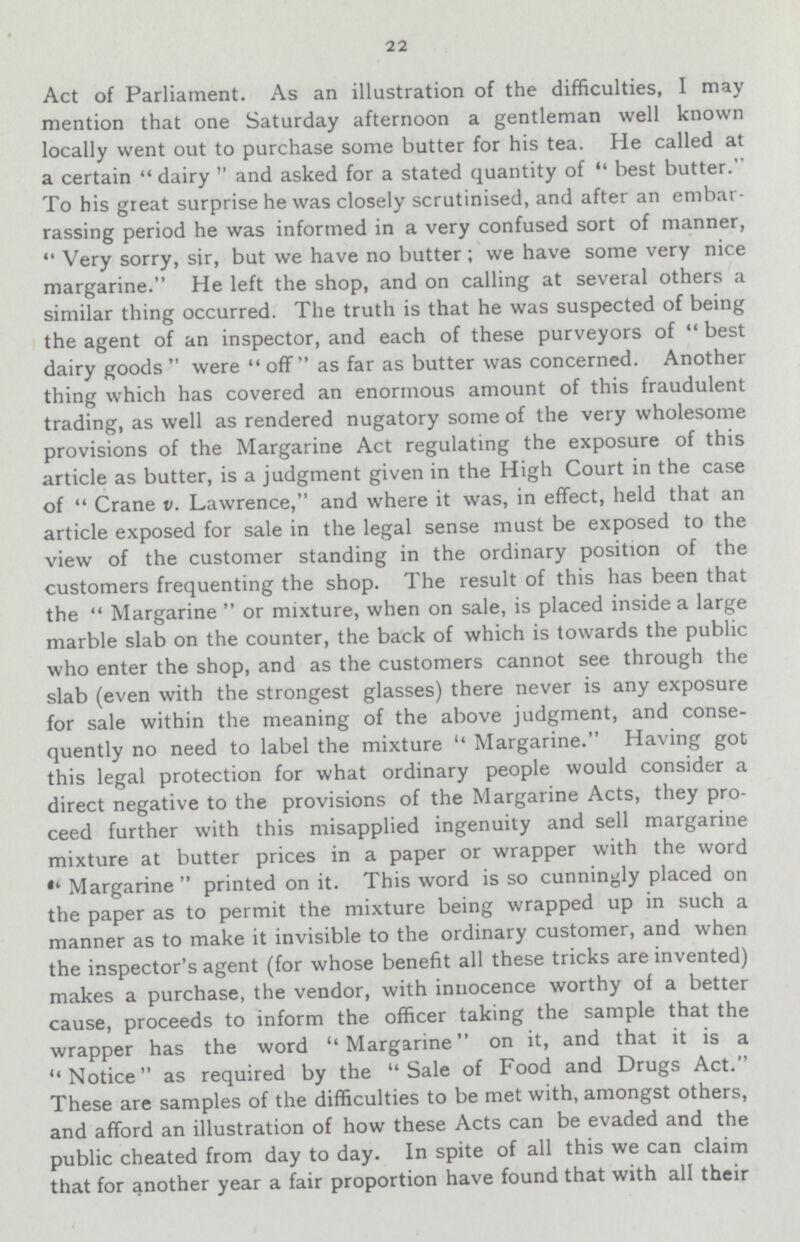22 Act of Parliament. As an illustration of the difficulties, I may mention that one Saturday afternoon a gentleman well known locally went out to purchase some butter for his tea. He called at a certain dairy and asked for a stated quantity of best butter. To his great surprise he was closely scrutinised, and after an embar rassing period he was informed in a very confused sort of manner, Very sorry, sir, but we have no butter; we have some very nice margarine. He left the shop, and on calling at several others a similar thing occurred. The truth is that he was suspected of being the agent of an inspector, and each of these purveyors of best dairy goods were off as far as butter was concerned. Another thing which has covered an enormous amount of this fraudulent trading, as well as rendered nugatory some of the very wholesome provisions of the Margarine Act regulating the exposure of this article as butter, is a judgment given in the High Court in the case of Crane v. Lawrence, and where it was, in effect, held that an article exposed for sale in the legal sense must be exposed to the view of the customer standing in the ordinary position of the customers frequenting the shop. The result of this has been that the  Margarine  or mixture, when on sale, is placed inside a large marble slab on the counter, the back of which is towards the public who enter the shop, and as the customers cannot see through the slab (even with the strongest glasses) there never is any exposure for sale within the meaning of the above judgment, and conse quently no need to label the mixture Margarine. Having got this legal protection for what ordinary people would consider a direct negative to the provisions of the Margarine Acts, they pro ceed further with this misapplied ingenuity and sell margarine mixture at butter prices in a paper or wrapper with the word Margarine printed on it. This word is so cunningly placed on the paper as to permit the mixture being wrapped up in such a manner as to make it invisible to the ordinary customer, and when the inspector's agent (for whose benefit all these tricks are invented) makes a purchase, the vendor, with innocence worthy of a better cause, proceeds to inform the officer taking the sample that the wrapper has the word ''Margarine on it, and that it is a Notice as required by the Sale of Food and Drugs Act. These are samples of the difficulties to be met with, amongst others, and afford an illustration of how these Acts can be evaded and the public cheated from day to day. In spite of all this we can claim that for another year a fair proportion have found that with all their