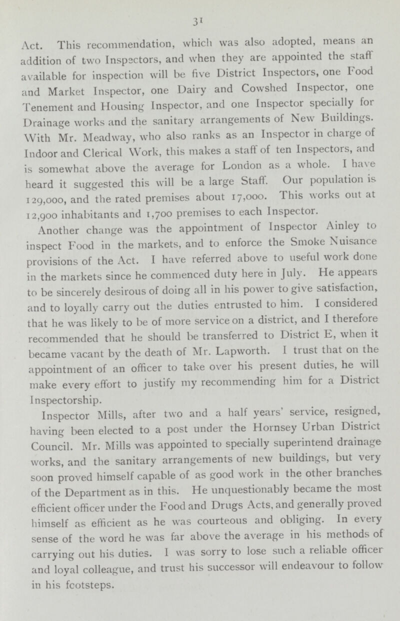 31 Act. This recommendation, which was also adopted, means an addition of two Inspectors, and when they are appointed the staff available for inspection will be five District Inspectors, one Food and Market Inspector, one Dairy and Cowshed Inspector, one Tenement and Housing Inspector, and one Inspector specially for Drainage works and the sanitary arrangements of New Buildings. With Mr. Meadway, who also ranks as an Inspector in charge of Indoor and Clerical Work, this makes a staff of ten Inspectors, and is somewhat above the average for London as a whole. I have heard it suggested this will be a large Staff. Our population is 129,000, and the rated premises about 17,000. This works out at 12,900 inhabitants and 1,700 premises to each Inspector. Another change was the appointment of Inspector Ainley to inspect Food in the markets, and to enforce the Smoke Nuisance provisions of the Act. I have referred above to useful work done in the markets since he commenced duty here in July. He appears to be sincerely desirous of doing all in his power to give satisfaction, and to loyally carry out the duties entrusted to him. I considered that he was likely to be of more service on a district, and I therefore recommended that he should be transferred to District E, when it became vacant by the death of Mr. Lapworth. I trust that on the appointment of an officer to take over his present duties, he will make every effort to justify my recommending him for a District Inspectorship. Inspector Mills, after two and a half years' service, resigned, having been elected to a post under the Hornsey Urban District Council. Mr. Mills was appointed to specially superintend drainage works, and the sanitary arrangements of new buildings, but very soon proved himself capable of as good work in the other branches of the Department as in this. He unquestionably became the most efficient officer under the Food and Drugs Acts, and generally proved himself as efficient as he was courteous and obliging. In every sense of the word he was far above the average in his methods of carrying out his duties. I was sorry to lose such a reliable officer and loyal colleague, and trust his successor will endeavour to follow in his footsteps.