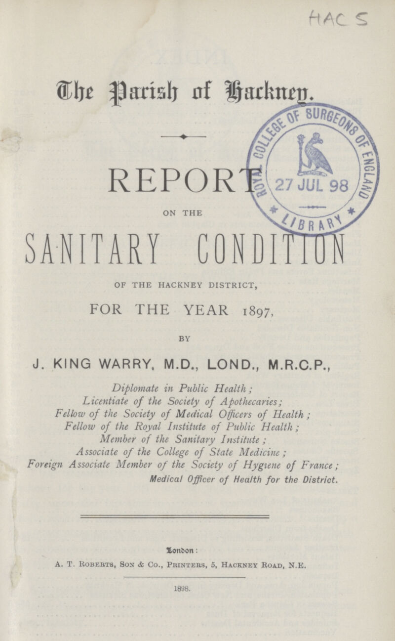 HAC 5 The Parish of Hackney REPORT ON THE SANITARY CONDITION OF THE HACKNEY DISTRICT, FOR THE YEAR 1897, BY J. KING WARRY, M.D., LOND., M.R.C.P., Diplomate in Public Health; Licentiate of the Society of Apothecaries; Fellow of the Society of Medical Officers of Health; Fellow of the Royal Institute of Public Health; Member of the Sanitary Institute; Associate of the College of State Medicine; Foreign Associate Member of the Society of Hygiene of France; Medical Officer of Health for the District. London: A. T. Roberts, Son & Co., Printers, 5, Hackney Road, N.E. 1898.