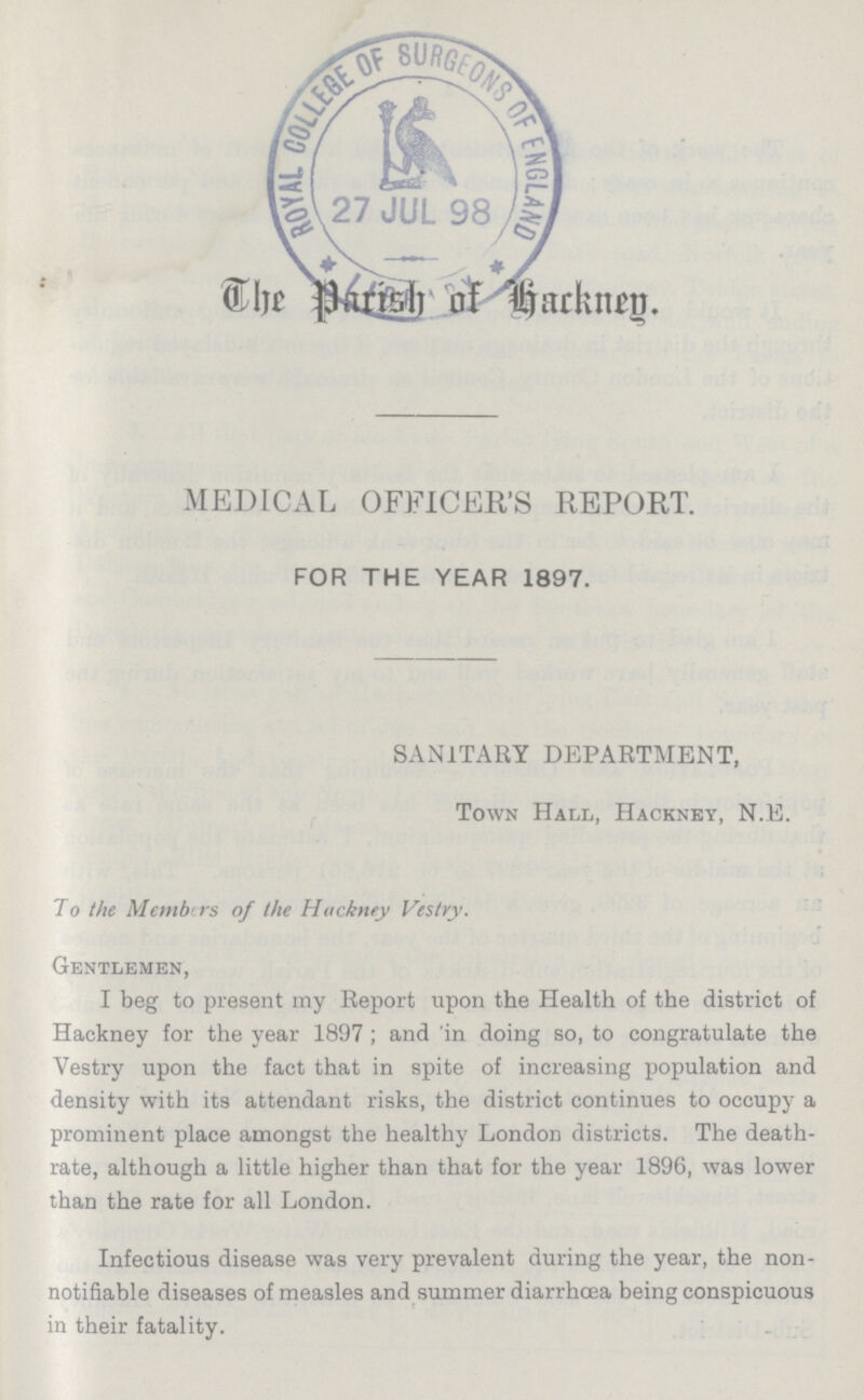 The Parish of Hackney MEDICAL OFFICER'S REPORT. FOR THE YEAR 1897. SANITARY DEPARTMENT, Town Hall, Hackney, N.E. To the Members of the Hackney Vestry. Gentlemen, I beg to present my Report upon the Health of the district of Hackney for the year 1897; and 'in doing so, to congratulate the Vestry upon the fact that in spite of increasing population and density with its attendant risks, the district continues to occupy a prominent place amongst the healthy London districts. The death rate, although a little higher than that for the year 1896, was lower than the rate for all London. Infectious disease was very prevalent during the year, the non notifiable diseases of measles and summer diarrhoea being conspicuous in their fatality.