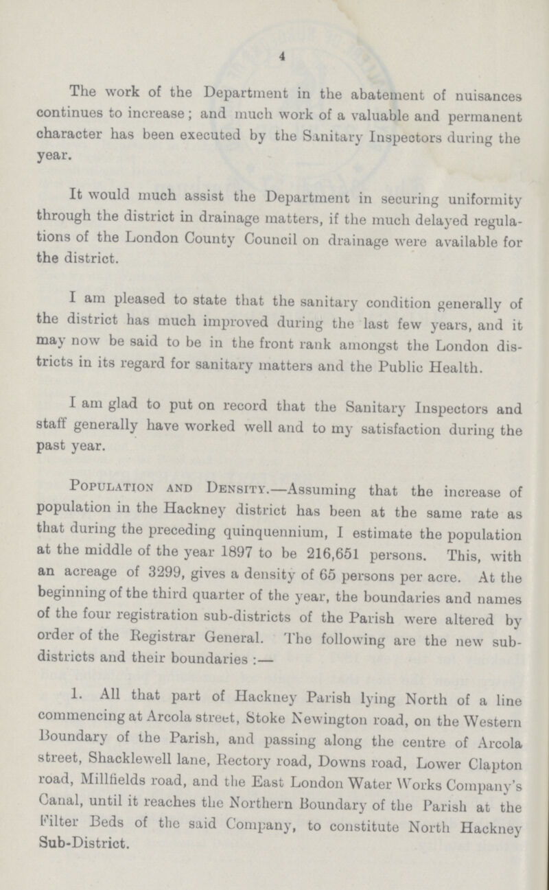 4 The work of the Department in the abatement of nuisances continues to increase; and much work of a valuable and permanent character has been executed by the Sanitary Inspectors during the year. It would much assist the Department in securing uniformity through the district in drainage matters, if the much delayed regula tions of the London County Council on drainage were available for the district. I am pleased to state that the sanitary condition generally of the district has much improved during the last few years, and it may now be said to be in the front rank amongst the London dis tricts in its regard for sanitary matters and the Public Health. I am glad to put on record that the Sanitary Inspectors and staff generally have worked well and to my satisfaction during the past year. Population and Density.—Assuming that the increase of population in the Hackney district has been at the same rate as that during the preceding quinquennium, I estimate the population at the middle of the year 1897 to be 216,651 persons. This, with an acreage of 3299, gives a density of 65 persons per acre. At the beginning of the third quarter of the year, the boundaries and names of the four registration sub-districts of the Parish were altered by order of the Registrar General. The following are the new sub districts and their boundaries:— 1. All that part of Hackney Parish lying North of a line commencing at Arcola street, Stoke Newington road, on the Western Boundary of the Parish, and passing along the centre of Arcola street, Shacklewell lane, Rectory road, Downs road, Lower Clapton road, Millfields road, and the East London Water Works Company's Canal, until it reaches the Northern Boundary of the Parish at the filter Beds of the said Company, to constitute North Hackney Sub-District.