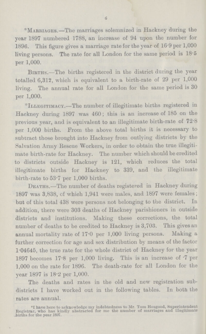 6 *Marriages.—The marriages solemnized in Hackney during the year 1897 numbered 1788, an increase of 94 upon the number for 1896. This figure gives a marriage rate for the year of 16.9 per 1,000 living persons. The rate for all London for the same period is 18.5 per 1,000. Births.—The births registered in the district during the year totalled 6,312, which is equivalent to a birth-rate of 29 per 1,000 living. The annual rate for all London for the same period is 30 per 1,000. Illegitimacy.—The number of illegitimate births registered in Hackney during 1897 was 460; this is an increase of 185 on the previous year, and is equivalent to an illegitimate birth-rate of 72.8 per 1,000 births. From the above total births it is necessary to subtract those brought into Hackney from outlying districts by the Salvation Army Rescue Workers, in order to obtain the true illegiti mate birth-rate for Hackney. The number which should be credited to districts outside Hackney is 121, which reduces the total illegitimate births for Hackney to 339, and the illegitimate birth-rate to 53.7 per 1,000 births. Deaths.—The number of deaths registered in Hackney during 1897 was 3,838, of which 1,941 were males, and 1897 were females; but of this total 438 were persons not belonging to the district. In addition, there were 303 deaths of Hackney parishioners in outside districts and institutions. Making these corrections, the total number of deaths to be credited to Hackney is 3,703. This gives an annual mortality rate of 17.0 per 1,000 living persons. Making a further correction for age and sex distribution by means of the factor 1.04645, the true rate for the whole district of Hackney for the year 1897 becomes 17.8 per 1,000 living. This is an increase of .7 per 1,000 on the rate for 1896. The death-rate for all London for the year 1897 is 18.2 per 1,000. The deaths and rates in the old and new registration sub districts I have worked out in the following tables. In both the rates are annual. •I have here to acknowledge my indebtedness to Mr. Tom Hosgood, Superintendent Registrar, who has kindly abstracted for me the number of marriages and illegitimate births for the year 1897.