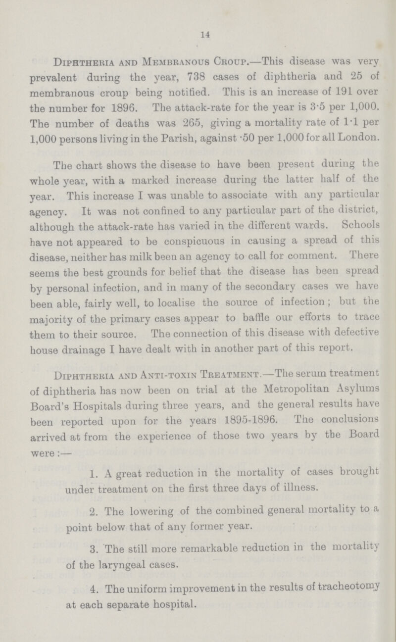 14 Diphtheria and Membranous Croup.—This disease was very prevalent during the year, 738 cases of diphtheria and 25 of membranous croup being notified. This is an increase of 191 over the number for 1896. The attack-rate for the year is 3.5 per 1,000. The number of deaths was 265, giving a mortality rate of 1.1 per 1,000 persons living in the Parish, against .50 per 1,000 for all London. The chart shows the disease to have been present during the whole year, with a marked increase during the latter half of the year. This increase I was unable to associate with any particular agency. It was not confined to any particular part of the district, although the attack-rate has varied in the different wards. Schools have not appeared to be conspicuous in causing a spread of this disease, neither has milk been an agency to call for comment. There seems the best grounds for belief that the disease has been spread by personal infection, and in many of the secondary cases we have been able, fairly well, to localise the source of infection; but the majority of the primary cases appear to baffle our efforts to trace them to their source. The connection of this disease with defective house drainage I have dealt with in another part of this report. Diphtheria and Anti-toxin Treatment.—The serum treatment of diphtheria has now been on trial at the Metropolitan Asylums Board's Hospitals during three years, and the general results have been reported upon for the years 1895-1896. The conclusions arrived at from the experience of those two years by the Board were:— 1. A great reduction in the mortality of cases brought under treatment on the first three days of illness. 2. The lowering of the combined general mortality to a point below that of any former year. 3. The still more remarkable reduction in the mortality of the laryngeal cases. 4. The uniform improvement in the results of tracheotomy at each separate hospital.