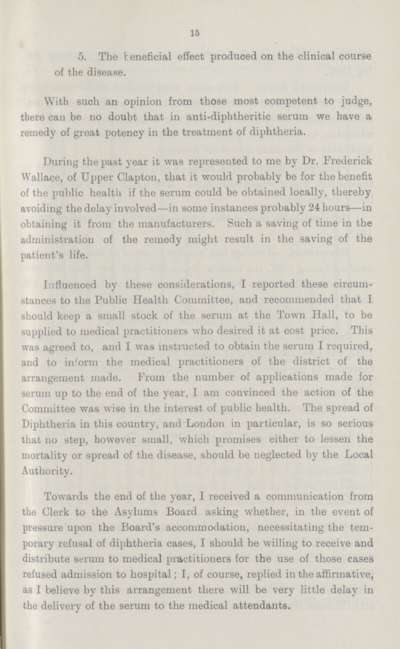 15 5. The beneficial effect produced on the clinical course of the disease. With such an opinion from those most competent to judge, there can be no doubt that in anti-diphtheritic serum we have a remedy of great potency in the treatment of diphtheria. During the past year it was represented to me by Dr. Frederick Wallace, of Upper Clapton, that it would probably be for the benefit of the public health if the serum could be obtained locally, thereby avoiding the delay involved—in some instances probably 24 hours—in obtaining it from the manufacturers. Such a saving of time in the administration of the remedy might result in the saving of the patient's life. Influenced by these considerations, I reported these circum stances to the Public Health Committee, and recommended that I should keep a small stock of the serum at the Town Hall, to be supplied to medical practitioners who desired it at cost price. This was agreed to, and I was instructed to obtain the serum I required, and to inform the medical practitioners of the district of the arrangement made. Prom the number of applications made for serum up to the end of the year, I am convinced the action of the Committee was wise in the interest of public health. The spread of Diphtheria in this country, and London in particular, is so serious that no step, however small, which promises either to lessen the mortality or spread of the disease, should be neglected by the Local Authority. Towards the end of the year, I received a communication from the Clerk to the Asylums Board asking whether, in the event of pressure upon the Board's accommodation, necessitating the tem porary refusal of diphtheria cases, I should be willing to receive and distribute serum to medical practitioners for the use of those eases refused admission to hospital; I, of course, replied in the affirmative, as I believe by this arrangement there will be very little delay in the delivery of the serum to the medical attendants.