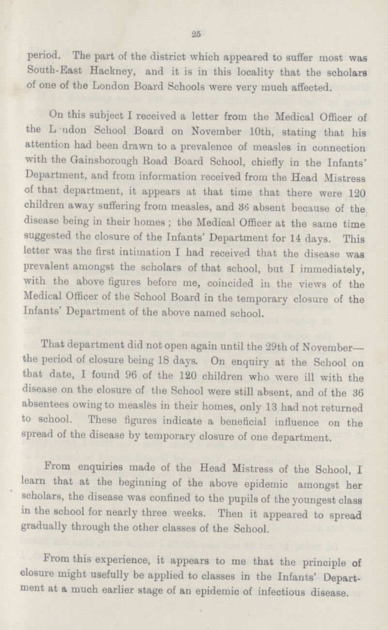 25 period. The part of the district which appeared to suffer most was South-East Hackney, and it is in this locality that the scholars of one of the London Board Schools were very much affected. On this subject I received a letter from the Medical Officer of the Lodon School Board on November 10th, stating that his attention had been drawn to a prevalence of measles in connection with the Gainsborough Road Board School, chiefly in the Infants' Department, and from information received from the Head Mistress of that department, it appears at that time that there were 120 children away suffering from measles, and 36 absent because of the disease being in their homes; the Medical Officer at the same time suggested the closure of the Infants' Department for 14 days. This letter was the first intimation I had received that the disease was prevalent amongst the scholars of that school, but I immediately, with the above figures before me, coincided in the views of the Medical Officer of the School Board in the temporary closure of the Infants' Department of the above named school. That department did not open again until the 29th of November— the period of closure being 18 days. On enquiry at the School on that date, I found 96 of the 120 children who were ill with the disease on the closure of the School were still absent, and of the 36 absentees owing to measles in their homes, only 13 had not returned to school. These figures indicate a beneficial influence on the spread of the disease by temporary closure of one department. From enquiries made of the Head Mistress of the School, I learn that at the beginning of the above epidemic amongst her scholars, the disease was confined to the pupils of the youngest class in the school for nearly three weeks. Then it appeared to spread gradually through the other classes of the School. From this experience, it appears to me that the principle of closure might usefully be applied to classes in the Infants' Depart ment at a much earlier stage of an epidemic of infectious disease.