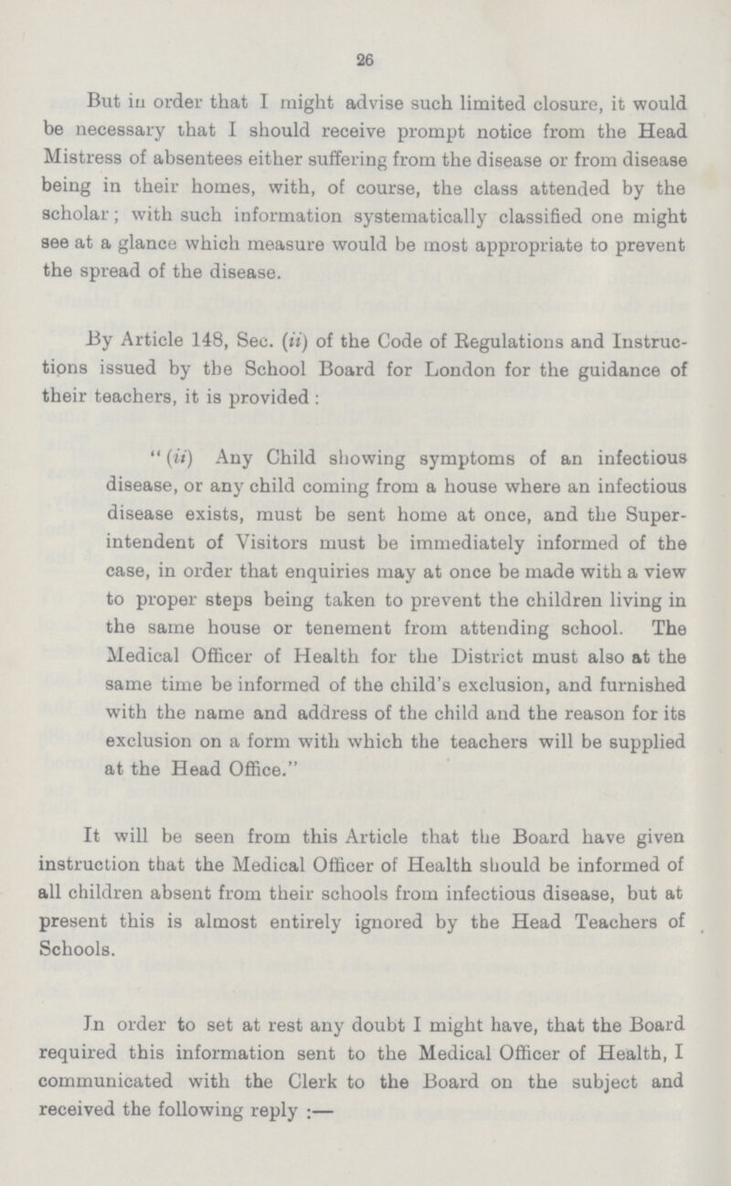 26 But in order that I might advise such limited closure, it would be necessary that I should receive prompt notice from the Head Mistress of absentees either suffering from the disease or from disease being in their homes, with, of course, the class attended by the scholar; with such information systematically classified one might see at a glance which measure would be most appropriate to prevent the spread of the disease. By Article 148, Sec. (ii) of the Code of Regulations and Instruc tions issued by the School Board for London for the guidance of their teachers, it is provided : (ii) Any Child showing symptoms of an infectious disease, or any child coming from a house where an infectious disease exists, must be sent home at once, and the Super intendent of Visitors must be immediately informed of the case, in order that enquiries may at once be made with a view to proper steps being taken to prevent the children living in the same house or tenement from attending school. The Medical Officer of Health for the District must also at the same time be informed of the child's exclusion, and furnished with the name and address of the child and the reason for its exclusion on a form with which the teachers will be supplied at the Head Office. It will be seen from this Article that the Board have given instruction that the Medical Officer of Health should be informed of all children absent from their schools from infectious disease, but at present this is almost entirely ignored by the Head Teachers of Schools. In order to set at rest any doubt I might have, that the Board required this information sent to the Medical Officer of Health, I communicated with the Clerk to the Board on the subject and received the following reply:—