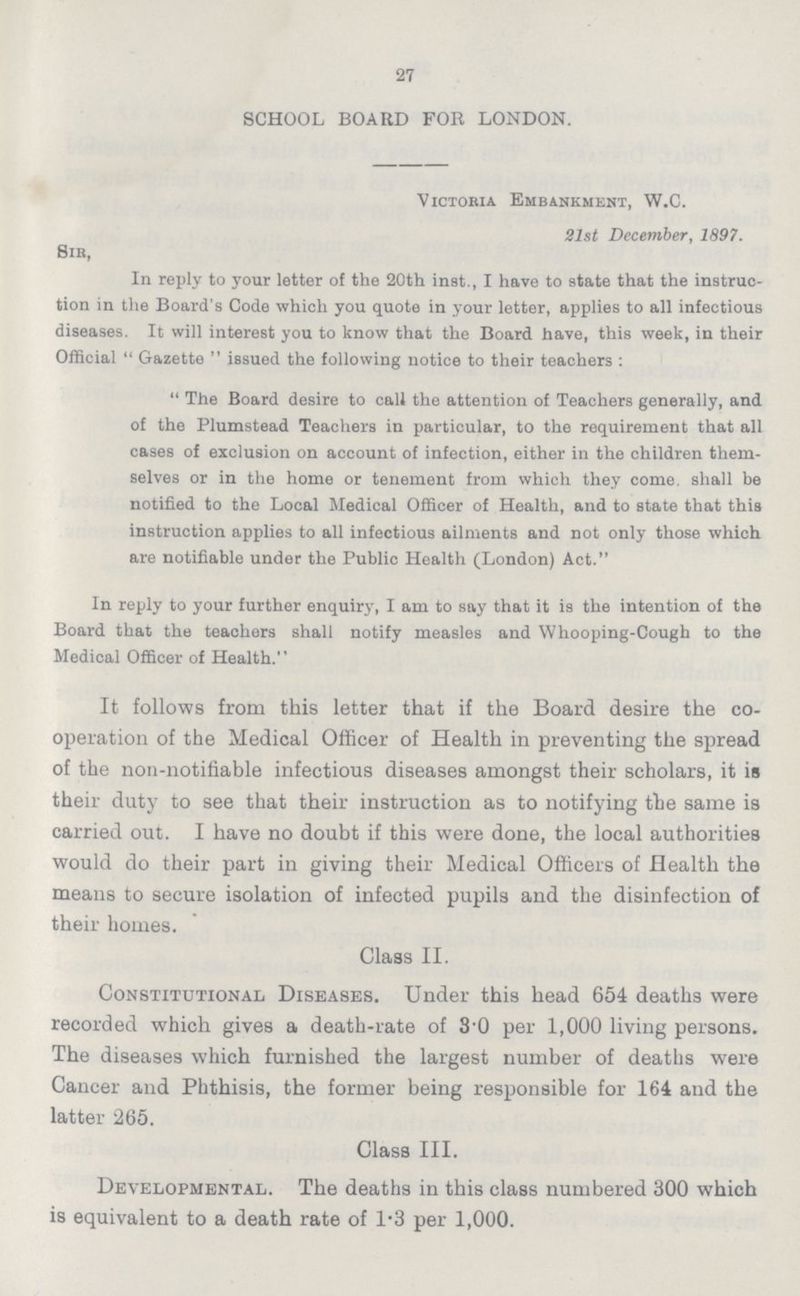 27 SCHOOL BOARD FOR LONDON. Victoria Embankment, W.C. 21st December, 1897. Sir, In reply to your letter of the 20th inst., I have to state that the instruc tion in the Board's Code which you quote in your letter, applies to all infectious diseases. It will interest you to know that the Board have, this week, in their Official Gazette issued the following notice to their teachers : The Board desire to call the attention of Teachers generally, and of the Plumstead Teachers in particular, to the requirement that all cases of exclusion on account of infection, either in the children them selves or in the home or tenement from which they come, shall be notified to the Local Medical Officer of Health, and to state that this instruction applies to all infectious ailments and not only those which are notifiable under the Public Health (London) Act. In reply to your further enquiry, I am to say that it is the intention of the Board that the teachers shall notify measles and Whooping-Cough to the Medical Officer of Health. It follows from this letter that if the Board desire the co operation of the Medical Officer of Health in preventing the spread of the non-notifiable infectious diseases amongst their scholars, it is their duty to see that their instruction as to notifying the same is carried out. I have no doubt if this were done, the local authorities would do their part in giving their Medical Officers of Health the means to secure isolation of infected pupils and the disinfection of their homes. Class II. Constitutional Diseases. Under this head 654 deaths were recorded which gives a death-rate of 3.0 per 1,000 living persons. The diseases which furnished the largest number of deaths were Cancer and Phthisis, the former being responsible for 164 and the latter 265. Class III. Developmental. The deaths in this class numbered 300 which is equivalent to a death rate of 1.3 per 1,000.