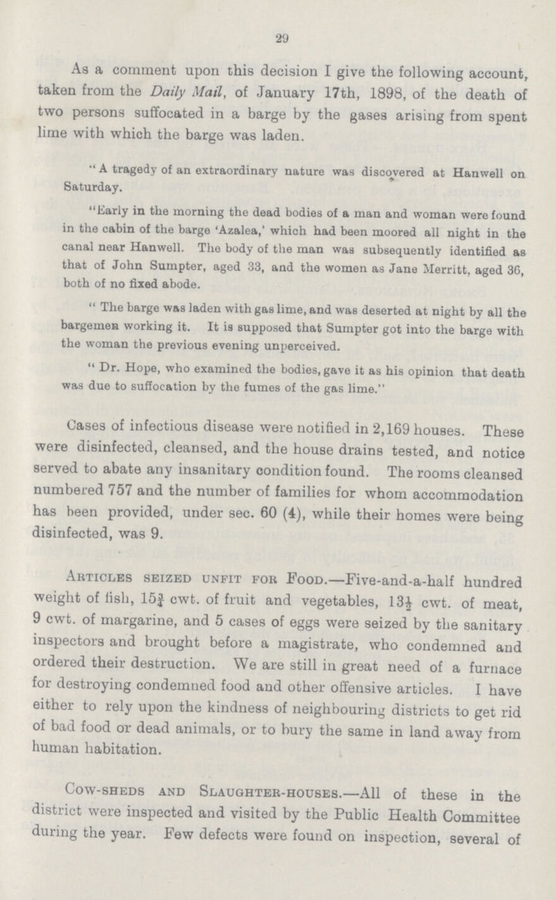 29 As a comment upon this decision I give the following account, taken from the Daily Mail, of January 17th, 1898, of the death of two persons suffocated in a barge by the gases arising from spent lime with which the barge was laden. A tragedy of an extraordinary nature was discovered at Hanwell on Saturday. Early in the morning the dead bodies of a man and woman were found in the cabin of the barge 'Azalea,' which had been moored all night in the canal near Hanwell. The body of the man was subsequently identified as that of John Sumpter, aged 33, and the women as Jane Merritt, aged 36, both of no fixed abode. The barge was laden with gas lime, and was deserted at night by all the bargemen working it. It is supposed that Sumpter got into the barge with the woman the previous evening unperceived. Dr. Hope, who examined the bodies, gave it as his opinion that death was due to suffocation by the fumes of the gas lime. Cases of infectious disease were notified in 2,169 houses. These were disinfected, cleansed, and the house drains tested, and notice served to abate any insanitary condition found. The rooms cleansed numbered 757 and the number of families for whom accommodation has been provided, under sec. 60 (4), while their homes were being disinfected, was 9. Articles seized unfit for Food.—Five-and-a-half hundred weight of fish, 15¾ cwt. of fruit and vegetables, 13½ cwt. of meat, 9 cwt. of margarine, and 5 cases of eggs were seized by the sanitary inspectors and brought before a magistrate, who condemned and ordered their destruction. We are still in great need of a furnace for destroying condemned food and other offensive articles. I have either to rely upon the kindness of neighbouring districts to get rid of bad food or dead animals, or to bury the same in land away from human habitation. Cow-sheds and Slaughter-houses.—All of these in the district were inspected and visited by the Public Health Committee during the year. Few defects were found on inspection, several of