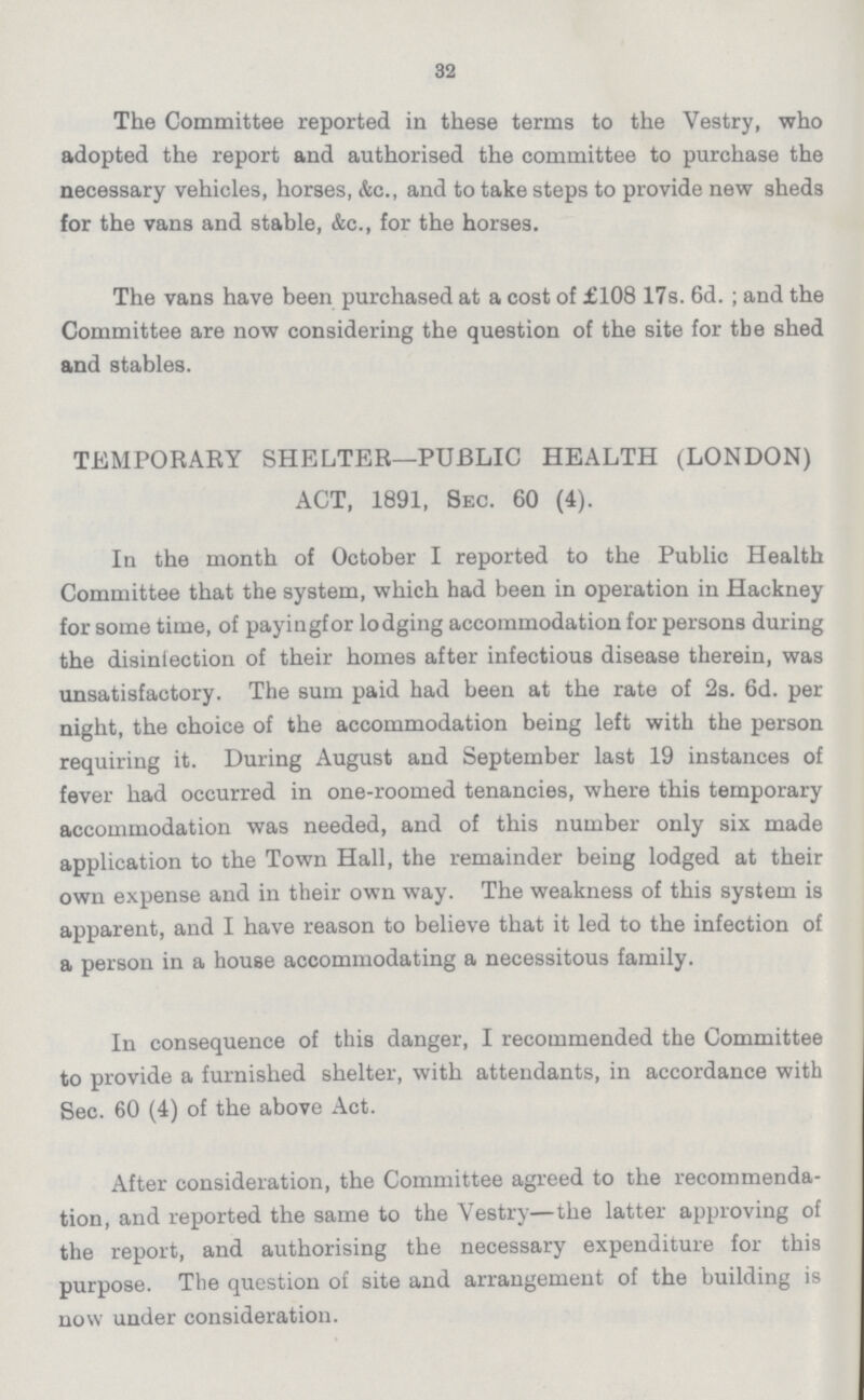 32 The Committee reported in these terms to the Vestry, who adopted the report and authorised the committee to purchase the necessary vehicles, horses, &c., and to take steps to provide new sheds for the vans and stable, &c., for the horses. The vans have been purchased at a cost of £108 17s. 6d.; and the Committee are now considering the question of the site for tbe shed and stables. TEMPORARY SHELTER—PUBLIC HEALTH (LONDON) ACT, 1891, Sec. 60 (4). In the month of October I reported to the Public Health Committee that the system, which had been in operation in Hackney for some time, of payingfor lodging accommodation for persons during the disinfection of their homes after infectious disease therein, was unsatisfactory. The sum paid had been at the rate of 2s. 6d. per night, the choice of the accommodation being left with the person requiring it. During August and September last 19 instances of fever had occurred in one-roomed tenancies, where this temporary accommodation was needed, and of this number only six made application to the Town Hall, the remainder being lodged at their own expense and in their own way. The weakness of this system is apparent, and I have reason to believe that it led to the infection of a person in a house accommodating a necessitous family. In consequence of this danger, I recommended the Committee to provide a furnished shelter, with attendants, in accordance with Sec. 60 (4) of the above Act. After consideration, the Committee agreed to the recommenda tion, and reported the same to the Vestry—the latter approving of the report, and authorising the necessary expenditure for this purpose. The question of site and arrangement of the building is now under consideration.