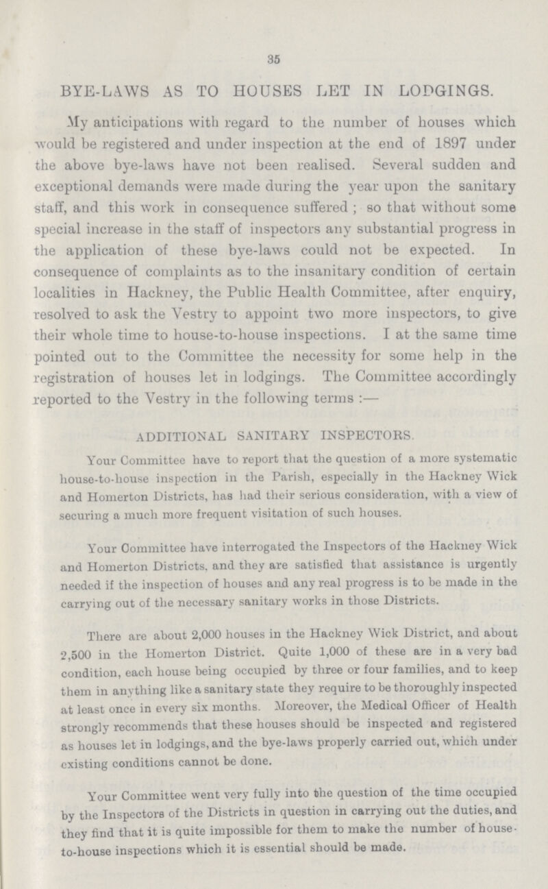 35 BYE-LAWS AS TO HOUSES LET IN LODGINGS. My anticipations with regard to the number of houses which would be registered and under inspection at the end of 1897 under the above bye-laws have not been realised. Several sudden and exceptional demands were made during the year upon the sanitary staff, and this work in consequence suffered ; so that without some special increase in the staff of inspectors any substantial progress in the application of these bye-laws could not be expected. In consequence of complaints as to the insanitary condition of certain localities in Hackney, the Public Health Committee, after enquiry, resolved to ask the Vestry to appoint two more inspectors, to give their whole time to house-to-house inspections. I at the same time pointed out to the Committee the necessity for some help in the registration of houses let in lodgings. The Committee accordingly reported to the Vestry in the following terms :— ADDITIONAL SANITARY INSPECTORS. Your Committee have to report that the question of a more systematic house-to-house inspection in the Parish, especially in the Hackney Wick and Homerton Districts, has had their serious consideration, with a view of securing a much more frequent visitation of such houses. Your Oommittee have interrogated the Inspectors of the Hackney Wick and Homerton Districts, and they are satisfied that assistance is urgently needed if the inspection of houses and any real progress is to be made in the carrying out of the necessary sanitary works in those Districts. There are about 2,000 houses in the Hackney Wick District, and about 2,500 in the Homerton District. Quite 1,000 of these are in a very bad condition, each house being occupied by three or four families, and to keep them in anything like a sanitary state they require to be thoroughly inspected at least once in every six months. Moreover, the Medical Officer of Health strongly recommends that these houses should be inspected and registered as houses let in lodgings, and the bye-laws properly carried out, which under existing conditions cannot be done. Your Committee went very fully into the question of the time occupied by the Inspectors of the Districts in question in carrying out the duties, and they find that it is quite impossible for them to make the number of house to-house inspections which it is essential should be made.