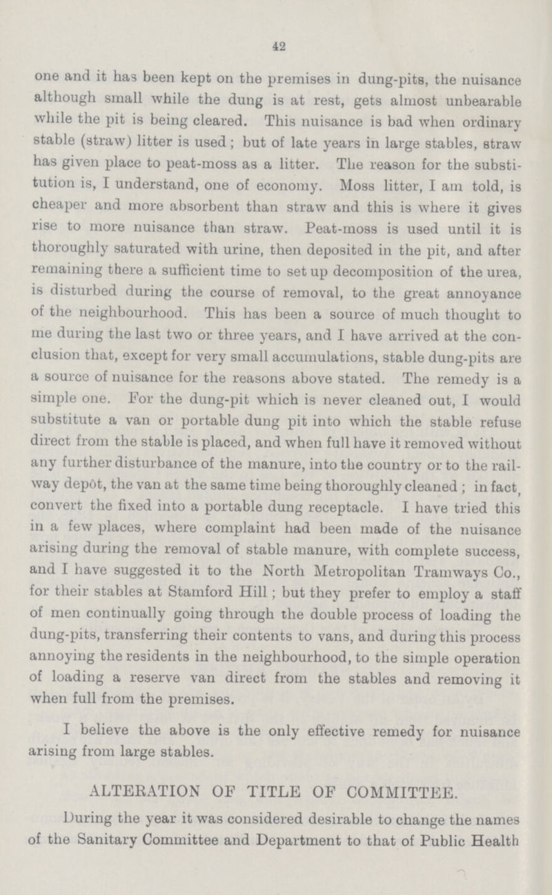 42 one and it has been kept on the premises in dung-pits, the nuisance although small while the dung is at rest, gets almost unbearable while the pit is being cleared. This nuisance is bad when ordinary stable (straw) litter is used; but of late years in large stables, straw has given place to peat-moss as a litter. The reason for the substi tution is, I understand, one of economy. Moss litter, I am told, is cheaper and more absorbent than straw and this is where it gives rise to more nuisance than straw. Peat-moss is used until it is thoroughly saturated with urine, then deposited in the pit, and after remaining there a sufficient time to setup decomposition of the urea, is disturbed during the course of removal, to the great annoyance of the neighbourhood. This has been a source of much thought to me during the last two or three years, and I have arrived at the con clusion that, except for very small accumulations, stable dung-pits are a source of nuisance for the reasons above stated. The remedy is a simple one. For the dung-pit which is never cleaned out, I would substitute a van or portable dung pit into which the stable refuse direct from the stable is placed, and when full have it removed without any further disturbance of the manure, into the country or to the rail way depot, the van at the same time being thoroughly cleaned ; in fact, convert the fixed into a portable dung receptacle. I have tried this in a few places, where complaint had been made of the nuisance arising during the removal of stable manure, with complete success, and I have suggested it to the North Metropolitan Tramways Co., for their stables at Stamford Hill; but they prefer to employ a staff of men continually going through the double process of loading the dung-pits, transferring their contents to vans, and during this process annoying the residents in the neighbourhood, to the simple operation of loading a reserve van direct from the stables and removing it when full from the premises. I believe the above is the only effective remedy for nuisance arising from large stables. ALTERATION OF TITLE OF COMMITTEE. Luring the year it was considered desirable to change the names of the Sanitary Committee and Department to that of Public Health