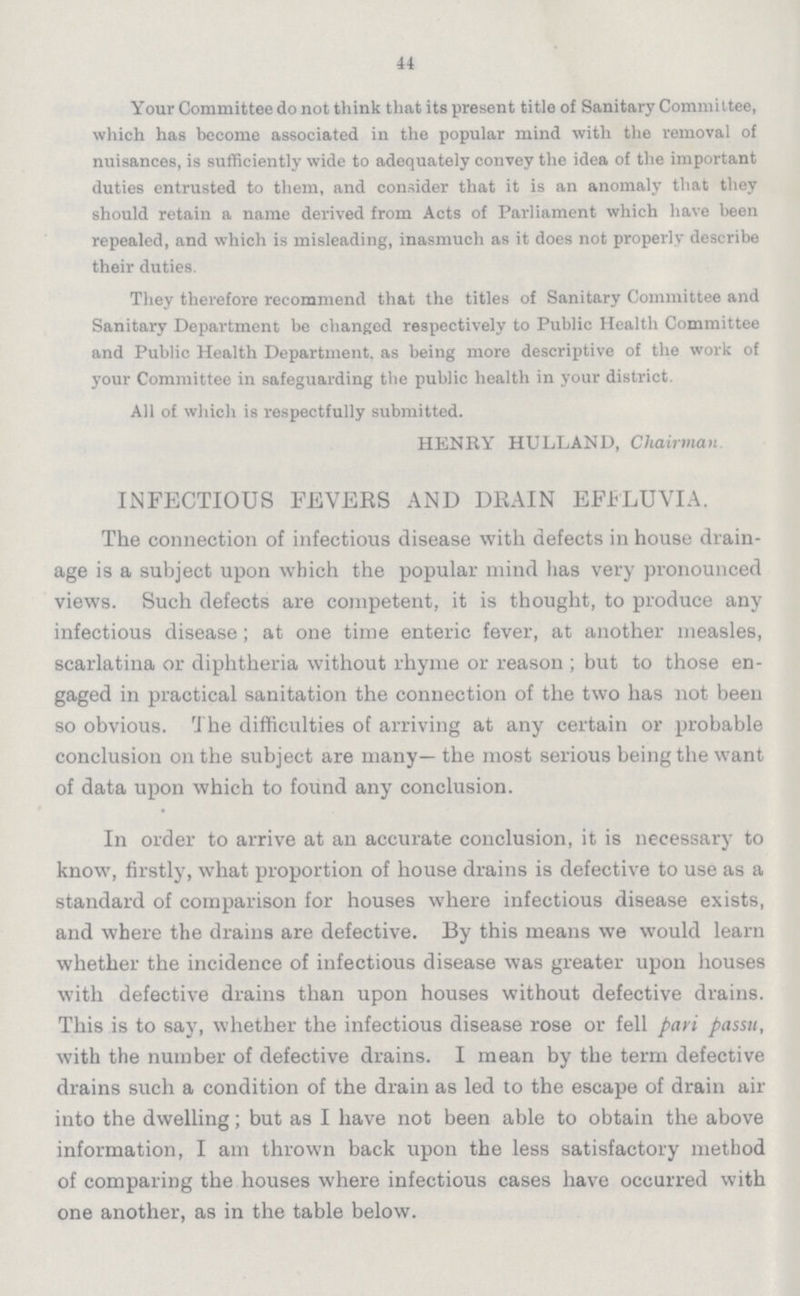 44 Your Committee do not think that its present title of Sanitary Committee, which has become associated in the popular mind with the removal of nuisances, is sufficiently wide to adequately convey the idea of the important duties entrusted to them, and consider that it is an anomaly that they should retain a name derived from Acts of Parliament which have been repealed, and which is misleading, inasmuch as it does not properly describe their duties. They therefore recommend that the titles of Sanitary Committee and Sanitary Department be changed respectively to Public Health Committee and Public Health Department, as being more descriptive of the work of your Committee in safeguarding the public health in your district. All of which is respectfully submitted. HENRY HULLAND, Chairman INFECTIOUS FEVEES AND DRAIN EFFLUVIA. The connection of infectious disease with defects in house drain age is a subject upon which the popular mind has very pronounced views. Such defects are competent, it is thought, to produce any infectious disease; at one time enteric fever, at another measles, scarlatina or diphtheria without rhyme or reason ; but to those en gaged in practical sanitation the connection of the two has not been so obvious. The difficulties of arriving at any certain or probable conclusion on the subject are many— the most serious being the want of data upon which to found any conclusion. In order to arrive at an accurate conclusion, it is necessary to know, firstly, what proportion of house drains is defective to use as a standard of comparison for houses where infectious disease exists, and where the drains are defective. By this means we would learn whether the incidence of infectious disease was greater upon houses with defective drains than upon houses without defective drains. This is to say, whether the infectious disease rose or fell pari passu, with the number of defective drains. I mean by the term defective drains such a condition of the drain as led to the escape of drain air into the dwelling; but as I have not been able to obtain the above information, I am thrown back upon the less satisfactory method of comparing the houses where infectious cases have occurred with one another, as in the table below.